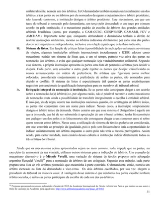 31
unilateralmente, nomeia um dos árbitros; b) O demandado também nomeia unilateralmente um dos
árbitros; c) as partes ou os árbitros por ela nomeados designam conjuntamente o árbitro presidente;
não havendo consenso, a instituição designa o árbitro presidente. Esse mecanismo, em que um
terço do tribunal é nomeado pelo demandante, um terço pelo demandado e um terço por comum
acordo ou pela instituição, é o mecanismo padrão de escolha de árbitros das grandes entidades
arbitrais brasileiras (como, por exemplo, a CAM-CCBC, CIESP/FIESP, CAMARB, FGV e
AMCHAM). Importante notar que, conquanto demandante e demandado tenham o direito de
realizar nomeações unilaterais, mesmo os árbitros indicados diretamente por cada uma das partes
devem ser imparciais e independentes, inclusive em relação à parte que os tenham indicado.
iii. Sistema de listas. Em função de críticas feitas à possibilidade de indicações unilaterais no sistema
de tércios, algumas instituições arbitrais internacionais (notadamente a ICDR) adotam como
mecanismo padrão um sistema de listas que, a um só tempo, permite voz ativa das partes na
nomeação dos árbitros, e evita que qualquer nomeação seja verdadeiramente unilateral. Segundo
esse sistema, a própria instituição apresenta às partes uma lista de potenciais árbitros para decidir a
disputa. Cada parte, sem consultar a outra, pode rejeitar os nomes que desejar, classificando os
nomes remanescentes em ordem de preferência. Os árbitros que figurarem como melhor
colocados, considerada conjuntamente a preferência de ambas as partes, são nomeados para
decidir o conflito. O sistema de listas é especialmente útil quando as partes estabeleceram
requisitos convencionais de qualificação heterogênea para os membros do tribunal arbitral.
iv. Delegação integral da nomeação à instituição. Se as partes não conseguem chegar a um acordo
sobre a nomeação do(s) árbitro(s) e, por alguma razão, não é possível recorrer a outro mecanismo
de nomeação, resta ainda a possibilidade de transferir integralmente a escolha à entidade arbitral.
É isso que, via de regra, ocorre nas instituições nacionais quando, em arbitragens de árbitro único,
as partes não concordam com um nome para indicar. Nesses casos, a instituição simplesmente
designa o árbitro único da demanda. Outro cenário em que esse sistema é obrigatório é aquele em
que a demanda, que há de ser submetida à apreciação de um tribunal arbitral, tenha litisconsórcio
em qualquer um dos polos e os litisconsortes não conseguem chegar a um consenso entre si sobre
quem nomear como árbitro. Nesse caso, a utilização do sistema de tércios poderia ser considerada,
em tese, contrária ao princípio da igualdade, pois o polo sem litisconsórcio teria a oportunidade de
indicar unilateralmente um árbitro enquanto o outro polo não teria a mesma prerrogativa. Assim
sendo, para evitar nulidade, num cenário desses caberia à instituição indicar diretamente todos os
três árbitros do tribunal.
Ainda que os mecanismos acima apresentados sejam os mais comuns, nada impede que as partes, no
exercício da autonomia da sua vontade, utilizem outros sistemas para a indicação de árbitros. Um exemplo de
mecanismo alternativo é o Método Vetulli, uma variação do sistema de tércios proposto pelo advogado
argentino Ezequiel Vetulli54
para a nomeação de árbitros de um colegiado. Segundo esse método, cada parte
prepara uma lista de três árbitros potenciais que encaminha à parte contrária. O demandante, então, nomeia um
árbitro elencado na lista do demandado e vice-versa. Os dois árbitros escolhidos, por sua vez, elegem o
presidente do tribunal da maneira usual. A vantagem desse sistema é que nenhuma das partes escolhe nenhum
árbitro sozinha, e ambas as partes participam da escolha de cada um dos co-árbitros.
54
Proposta apresentada no ensaio submetido à Sessão de 2013 da Academia Internacional de Direito Arbitral em Paris e que rendeu ao seu autor o
título de Laureado da Academia para aquele ano. http://www.arbitrationacademy.org/?page_id=4463
 