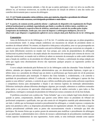 32
Seja qual for o mecanismo adotado, o fato de que as partes participam e tem voz ativa na escolha dos
árbitros ou, ad minimum minimorum, na escolha do processo de eleição do árbitros é uma das razões que
contribui decisivamente para o sucesso da arbitragem.
Art. 13. § 4º Sendo nomeados vários árbitros, estes, por maioria, elegerão o presidente do tribunal
arbitral. Não havendo consenso, será designado presidente o mais idoso.
§ 4° As partes, de comum acordo, poderão afastar a aplicação de dispositivo do regulamento do Órgão
arbitral institucional ou entidade especializada que limite a escolha do árbitro único, coárbitro ou
presidente do tribunal à respectiva lista de árbitros, autorizado o controle da escolha pelos órgãos
competentes da instituição, sendo que, nos casos de impasse e arbitragem multiparte, deverá ser
observado o que dispuser o regulamento aplicável. (nova redação dada pela Reforma da Lei de Arbitragem)
Comentários:
Antes da Reforma da Lei de Arbitragem, o § 4º do Art. 13 continha uma regra que, no plano pragmático,
era essencialmente inútil. A antiga redação estabelecia um mecanismo de eleição do presidente dentre os
membros do tribunal arbitral. No entanto, tal dispositivo tinha pouca valia prática, uma vez que pressupunha um
cenário em que os três árbitros fossem nomeados sem prévia definição do papel que exerceriam no colegiado, o
que muito dificilmente ocorreria no mundo real. Isso porque, por conta da preponderância da arbitragem
institucional na prática brasileira e da ampla adoção dos mecanismos de nomeação pelo sistema de tércios e de
indicação institucional, no mundo real os árbitros já sabem no momento da nomeação se estão sendo indicados
para a função de coárbitro ou de presidente do tribunal arbitral. Portanto, a substituição da antiga redação por
outra que regula tema absolutamente diverso não representa qualquer prejuízo ao regramento jurídico da
arbitragem.
A nova redação introduzida pela Reforma da Lei de Arbitragem cuida das chamadas “listas fechadas” de
árbitros, adotadas por algumas instituições administradoras que, em determinadas hipóteses, exigem que o
árbitro único ou o presidente do tribunal seja um dentre os profissionais que fazem parte do rol de potenciais
árbitros pré-selecionados pela instituição. O objetivo das listas fechadas é, evidentemente, o de controlar a
qualidade do procedimento arbitral. É conhecida a velha máxima de que “uma arbitragem é apenas tão boa
quanto os seus árbitros”; portanto, o controle de que o árbitro escolhido pelas partes tenha suficiente experiência
e competência técnica para desempenhar a função é um interesse legítimo da instituição administradora.
Diferentes instituições adotam diferentes abordagens: algumas, por exemplo, submetem os coárbitros nomeados
pelas partes a um processo de aprovação relativamente simples de análise curricular e, para todos os fins
pragmáticos, restringem a nomeação do presidente do tribunal aos nomes constantes do rol da lista fechada.
O problema conceitual com a prática das “listas fechadas” que a nova redação legal tenta abordar ocorre
quando as partes, conjuntamente, decidem que querem como árbitro único ou presidente do tribunal um
profissional competente e qualificado, mas que não consta do rol obrigatório mantido pela administradora. De
um lado, é sabido que na hierarquia normativa procedimental da arbitragem, a vontade expressa e conjunta das
partes tem premência sobre a as disposições procedimentais do regulamento adotado. De outro lado, o negócio
jurídico procedimental celebrado entre as partes não necessariamente vincula a instituição que dele não
participou. Da mesma forma que as partes gozam da autonomia para modificar o procedimento da arbitragem
de que participam, a administradora tem o direito de recusar a administração de procedimentos modulados que
violem aspectos fundamentais de seus regramentos. Assim sendo, se uma instituição entende como aspecto
 