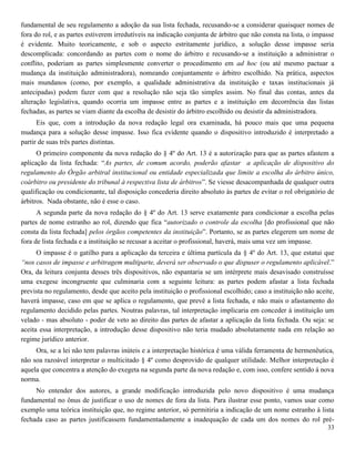 33
fundamental de seu regulamento a adoção da sua lista fechada, recusando-se a considerar quaisquer nomes de
fora do rol, e as partes estiverem irredutíveis na indicação conjunta de árbitro que não consta na lista, o impasse
é evidente. Muito teoricamente, e sob o aspecto estritamente jurídico, a solução desse impasse seria
descomplicada: concordando as partes com o nome do árbitro e recusando-se a instituição a administrar o
conflito, poderiam as partes simplesmente converter o procedimento em ad hoc (ou até mesmo pactuar a
mudança da instituição administradora), nomeando conjuntamente o árbitro escolhido. Na prática, aspectos
mais mundanos (como, por exemplo, a qualidade administrativa da instituição e taxas institucionais já
antecipadas) podem fazer com que a resolução não seja tão simples assim. No final das contas, antes da
alteração legislativa, quando ocorria um impasse entre as partes e a instituição em decorrência das listas
fechadas, as partes se viam diante da escolha de desistir do árbitro escolhido ou desistir da administradora.
Eis que, com a introdução da nova redação legal ora examinada, há pouco mais que uma pequena
mudança para a solução desse impasse. Isso fica evidente quando o dispositivo introduzido é interpretado a
partir de suas três partes distintas.
O primeiro componente da nova redação do § 4º do Art. 13 é a autorização para que as partes afastem a
aplicação da lista fechada: “As partes, de comum acordo, poderão afastar a aplicação de dispositivo do
regulamento do Órgão arbitral institucional ou entidade especializada que limite a escolha do árbitro único,
coárbitro ou presidente do tribunal à respectiva lista de árbitros”. Se viesse desacompanhada de qualquer outra
qualificação ou condicionante, tal disposição concederia direito absoluto às partes de evitar o rol obrigatório de
árbitros. Nada obstante, não é esse o caso.
A segunda parte da nova redação do § 4º do Art. 13 serve exatamente para condicionar a escolha pelas
partes de nome estranho ao rol, dizendo que fica “autorizado o controle da escolha [do profissional que não
consta da lista fechada] pelos órgãos competentes da instituição”. Portanto, se as partes elegerem um nome de
fora de lista fechada e a instituição se recusar a aceitar o profissional, haverá, mais uma vez um impasse.
O impasse é o gatilho para a aplicação da terceira e última partícula da § 4º do Art. 13, que estatui que
“nos casos de impasse e arbitragem multiparte, deverá ser observado o que dispuser o regulamento aplicável.”
Ora, da leitura conjunta desses três dispositivos, não espantaria se um intérprete mais desavisado construísse
uma exegese incongruente que culminaria com a seguinte leitura: as partes podem afastar a lista fechada
prevista no regulamento, desde que aceito pela instituição o profissional escolhido; caso a instituição não aceite,
haverá impasse, caso em que se aplica o regulamento, que prevê a lista fechada, e não mais o afastamento do
regulamento decidido pelas partes. Noutras palavras, tal interpretação implicaria em conceder à instituição um
velado - mas absoluto - poder de veto ao direito das partes de afastar a aplicação da lista fechada. Ou seja: se
aceita essa interpretação, a introdução desse dispositivo não teria mudado absolutamente nada em relação ao
regime jurídico anterior.
Ora, se a lei não tem palavras inúteis e a interpretação histórica é uma válida ferramenta de hermenêutica,
não soa razoável interpretar o multicitado § 4º como desprovido de qualquer utilidade. Melhor interpretação é
aquela que concentra a atenção do exegeta na segunda parte da nova redação e, com isso, confere sentido à nova
norma.
No entender dos autores, a grande modificação introduzida pelo novo dispositivo é uma mudança
fundamental no ônus de justificar o uso de nomes de fora da lista. Para ilustrar esse ponto, vamos usar como
exemplo uma teórica instituição que, no regime anterior, só permitiria a indicação de um nome estranho à lista
fechada caso as partes justificassem fundamentadamente a inadequação de cada um dos nomes do rol pré-
 