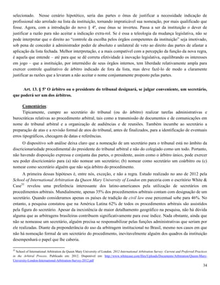 34
selecionado. Nesse cenário hipotético, seria das partes o ônus de justificar a necessidade indicação de
profissional não arrolado na lista da instituição, tornando impraticável sua nomeação, por mais qualificado que
fosse. Agora, com a introdução do novo § 4º, esse ônus se inverteu. Passa a ser da instituição o dever de
justificar a razão para não aceitar a indicação extra-rol. Se é essa a teleologia da mudança legislativa, não se
pode interpretar que o direito ao “controle da escolha pelos órgãos competentes da instituição” seja imotivado,
sob pena de conceder à administrador poder de absoluto e unilateral de veto ao direito das partes de afastar a
aplicação da lista fechada. Melhor interpretação, e a mais compatível com a percepção da função da nova regra,
é aquela que entende – até para que se dê correta efetividade à inovação legislativa, equilibrando os interesses
em jogo – que a instituição, por intermédio de seus órgãos internos, tem liberdade relativamente ampla para
exercer controle qualitativo de árbitro indicado de fora da lista, mas deve fazê-lo de modo a claramente
justificar as razões que a levaram a não aceitar o nome conjuntamente proposto pelas partes.
Art. 13. § 5º O árbitro ou o presidente do tribunal designará, se julgar conveniente, um secretário,
que poderá ser um dos árbitros.
Comentários:
Tipicamente, cumpre ao secretário do tribunal (ou do árbitro) realizar tarefas administrativas e
burocráticas relativas ao procedimento arbitral, tais como a transmissão de documentos e de comunicações em
nome do tribunal arbitral e a organização de audiências e de reuniões. Também incumbe ao secretário a
preparação de atas e a revisão formal de atos do tribunal, antes de finalizados, para a identificação de eventuais
erros tipográficos, checagem de datas e referências.
O dispositivo sob análise deixa claro que a nomeação de um secretário para o tribunal está no âmbito da
discricionariedade procedimental do presidente do tribunal arbitral e não do colegiado como um todo. Portanto,
não havendo disposição expressa e conjunta das partes, o presidente, assim como o árbitro único, pode exercer
seu poder discricionário para (a) não nomear um secretário; (b) nomear como secretário um coárbitro ou (c)
nomear como secretário alguém que não seja árbitro do procedimento.
A primeira dessas hipóteses é, entre nós, exceção, e não a regra. Estudo realizado no ano de 2012 pela
School of International Arbitration da Queen Mary University of London em parceria com o escritório White &
Case55
revelou uma preferência interessante dos latino-americanos pela utilização de secretários em
procedimentos arbitrais. Mundialmente, apenas 35% dos procedimentos arbitrais contam com designação de um
secretário. Quando consideramos apenas os países de tradição de civil law esse percentual sobe para 46%. No
entanto, a pesquisa constatou que na América Latina 62% de todos os procedimentos arbitrais são assistidos
pela figura do secretário. Apesar da inexistência de maior detalhamento geográfico na pesquisa, não há dúvida
alguma que as arbitragens brasileiras contribuem significativamente para esse índice. Nada obstante, ainda que
não se nomeasse um secretário, alguém precisa se responsabilizar pelas funções administrativas que seriam por
ele realizadas. Diante da preponderância do uso da arbitragem institucional no Brasil, mesmo nos casos em que
não há nomeação formal de um secretário do procedimento, inevitavelmente alguém dos quadros da instituição
desempenhará o papel que lhe caberia.
55
School of International Arbitration da Queen Mary University of London. 2012 International Arbitration Survey: Current and Preferred Practices
in the Arbitral Process. Publicado em: 2012. Disponível em: http://www.whitecase.com/files/Uploads/Documents/Arbitration/Queen-Mary-
University-London-International-Arbitration-Survey-2012.pdf
 