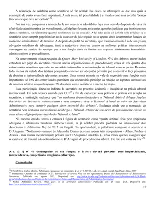 35
A nomeação de coárbitro como secretário só faz sentido nos casos de arbitragem ad hoc nos quais a
contenção de custos é um fator importante. Ainda assim, tal possibilidade é criticada como uma escolha “pouco
funcional e que deve ser evitada” 56
.
Por sua vez, conquanto a nomeação de um secretário não-árbitro faça mais sentido do ponto de vista da
efetividade administrativa do procedimento, tal hipótese levanta relevantes questões jurídicas que inexistem nos
demais cenários, especialmente quanto aos limites da sua atuação. A lei não cuida de definir com precisão se o
secretário deve cumprir papel similar ao do assessor do juiz togado ou se apenas deve desempenhar funções de
assistente administrativo do tribunal. A despeito do perfil do secretário, que tradicionalmente é o de um jovem
advogado estudioso da arbitragem, tanto a majoritária doutrina quanto as melhores práticas internacionais
convergem no sentido de reforçar que a sua função deve se limitar aos aspectos estritamente burocrático-
administrativos do procedimento.
Na anteriormente citada pesquisa da Queen Mary University of London, 97% dos árbitros entrevistados
entendem ser papel do secretário realizar tarefas organizacionais do procedimento; cerca de três quartos dos
entrevistados acreditam que cabe ao secretário intermediar a comunicação do tribunal com as partes. De outro
lado, menos da metade dos árbitros pesquisados entende ser adequado permitir que o secretário faça pesquisas
de doutrina e jurisprudência relevantes ao caso. Uma remota minoria se vale do secretário para funções mais
importantes: só 10% dos entrevistados permitem que o secretário participe da redação de aspectos substantivos
da sentença arbitral, enquanto apenas 4% discutem com o secretário o mérito do litígio.
Essa participação direta ou indireta do secretário no processo decisório é inaceitável na práxis arbitral
internacional. Em nota técnica emitida pela CCI57
a fim de esclarecer suas políticas e práticas em relação ao
secretário, a instituição esclarece que “em nenhuma circunstância deve o Tribunal Arbitral delegar funções
decisórias ao Secretário Administrativo e nem tampouco deve o Tribunal Arbitral se valer do Secretário
Administrativo para cumprir qualquer dever essencial dos árbitros”. Esclarece ainda que a nomeação de
secretário “em nenhuma circunstância desobriga o Tribunal Arbitral de seu dever de pessoalmente revisar os
autos e/ou redigir qualquer decisão do Tribunal Arbitral”.
No mesmo sentido, temos a censura à figura do secretário como “quarto árbitro” feita pelo respeitado
advogado e arbitralista brasileiro Gilberto Giusti, na já célebre palestra proferida no International Bar
Association’s Arbitration Day de 2013 em Bogotá. Na oportunidade, o palestrante comparou o secretário a
D’Artagnan: “No famoso romance de Alexandre Dumas existiam apenas três mosqueteiros – Athos, Porthos e
Aramis – mas muitos incorretamente pensam que D’Artagnan é um deles. (...) Nós temos que nos assegurar que
o secretário do tribunal não se transforme no D’Artagnan do procedimento arbitral. Ele não está entre os três.”58
Art. 13. § 6º No desempenho de sua função, o árbitro deverá proceder com imparcialidade,
independência, competência, diligência e discrição.
Comentários:
56
CARMONA, Carlos Alberto. Arbitragem e processo: um comentário à Lei n.º 9.307/96. 3.ed., rev., atual. e ampl. São Paulo: Atlas, 2009
57
International Chamber of Commerce (ICC). Introduction of revised Note on the Appointment, Duties and Remuneration of Administrative
Secretaries. Publicado em: agosto 2012. Disponível em: http://www.iccwbo.org/Products-and-Services/Arbitration-and-ADR/Flash-
news/Introduction-of-revised-Note-on-the-Appointment,-Duties-and-Remuneration-of-Administrative-Secretaries/
58
Global Arbitration Review. What goes on in arbitrator deliberations? Publicado em: 29 maio 2013. Disponível em:
http://www.pinheironeto.com.br/imprensa/179
 