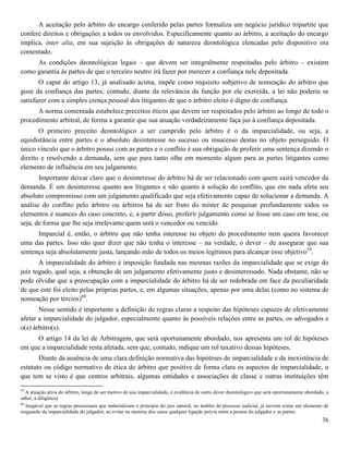36
A aceitação pelo árbitro do encargo conferido pelas partes formaliza um negócio jurídico tripartite que
confere direitos e obrigações a todos os envolvidos. Especificamente quanto ao árbitro, a aceitação do encargo
implica, inter alia, em sua sujeição às obrigações de natureza deontológica elencadas pelo dispositivo ora
comentado.
As condições deontológicas legais – que devem ser integralmente respeitadas pelo árbitro – existem
como garantia às partes de que o terceiro neutro irá fazer por merecer a confiança nele depositada.
O caput do artigo 13, já analisado acima, impõe como requisito subjetivo de nomeação do árbitro que
goze da confiança das partes; contudo, diante da relevância da função por ele exercida, a lei não poderia se
satisfazer com a simples crença pessoal dos litigantes de que o árbitro eleito é digno de confiança.
A norma comentada estabelece preceitos éticos que devem ser respeitados pelo árbitro ao longo de todo o
procedimento arbitral, de forma a garantir que sua atuação verdadeiramente faça jus à confiança depositada.
O primeiro preceito deontológico a ser cumprido pelo árbitro é o da imparcialidade, ou seja, a
equidistância entre partes e o absoluto desinteresse no sucesso ou insucesso destas no objeto perseguido. O
único vínculo que o árbitro possui com as partes e o conflito é sua obrigação de proferir uma sentença dizendo o
direito e resolvendo a demanda, sem que para tanto olhe em momento algum para as partes litigantes como
elemento de influência em seu julgamento.
Importante deixar claro que o desinteresse do árbitro há de ser relacionado com quem sairá vencedor da
demanda. É um desinteresse quanto aos litigantes e não quanto à solução do conflito, que em nada afeta seu
absoluto compromisso com um julgamento qualificado que seja efetivamente capaz de solucionar a demanda. A
análise do conflito pelo árbitro ou árbitros há de ser fruto do mister de pesquisar profundamente todos os
elementos e nuances do caso concreto, e, a partir disso, proferir julgamento como se fosse um caso em tese, ou
seja, de forma que lhe seja irrelevante quem será o vencedor ou vencido.
Imparcial é, então, o árbitro que não tenha interesse no objeto do procedimento nem queira favorecer
uma das partes. Isso não quer dizer que não tenha o interesse – na verdade, o dever – de assegurar que sua
sentença seja absolutamente justa, lançando mão de todos os meios legítimos para alcançar esse objetivo59
.
A imparcialidade do árbitro é imposição fundada nas mesmas razões da imparcialidade que se exige do
juiz togado, qual seja, a obtenção de um julgamento efetivamente justo e desinteressado. Nada obstante, não se
pode olvidar que a preocupação com a imparcialidade do árbitro há de ser redobrada em face da peculiaridade
de que este foi eleito pelas próprias partes, e, em algumas situações, apenas por uma delas (como no sistema de
nomeação por tércios)60
.
Nesse sentido é importante a definição de regras claras a respeito das hipóteses capazes de efetivamente
afetar a imparcialidade do julgador, especialmente quanto às possíveis relações entre as partes, os advogados e
o(s) árbitro(s).
O artigo 14 da lei de Arbitragem, que será oportunamente abordado, nos apresenta um rol de hipóteses
em que a imparcialidade resta afetada, sem que, contudo, indique um rol taxativo dessas hipóteses.
Diante da ausência de uma clara definição normativa das hipóteses de imparcialidade e da inexistência de
estatuto ou código normativo de ética do árbitro que positive de forma clara os aspectos de imparcialidade, o
que tem se visto é que centros arbitrais, algumas entidades e associações de classe e outras instituições têm
59
A atuação ativa do árbitro, longe de ser motivo de sua imparcialidade, é evidência de outro dever deontológico que será oportunamente abordado, a
saber, a diligência.
60
Inegável que as regras processuais que materializam o princípio do juiz natural, no âmbito do processo judicial, já servem como um elemento de
resguardo da imparcialidade do julgador, ao evitar na maioria dos casos qualquer ligação prévia entre a pessoa do julgador e as partes.
 