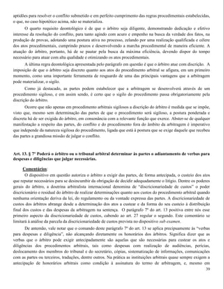 39
aptidões para resolver o conflito submetido e em perfeito cumprimento das regras procedimentais estabelecidas,
o que, no caso hipotético acima, não se materializa.
O quarto requisito deontológico é de que o árbitro seja diligente, demonstrando dedicação e efetivo
interesse da resolução do conflito, para tanto agindo com acuro e empenho na busca da verdade dos fatos, na
produção de provas, adotando uma postura ativa no processo, zelando por uma realização qualificada e célere
dos atos procedimentais, cumprindo prazos e desenvolvendo a marcha procedimental de maneira eficiente. A
atuação do árbitro, portanto, há de se pautar pela busca da máxima eficiência, devendo dispor do tempo
necessário para atuar com alta qualidade e otimizando os atos procedimentais.
A última regra deontológica apresentada pelo parágrafo em questão é que o árbitro atue com discrição. A
imposição de que o árbitro seja discreto quanto aos atos do procedimento arbitral se afigura, em um primeiro
momento, como uma importante ferramenta de resguardo de uma das principais vantagens que a arbitragem
pode materializar, o sigilo.
Como já destacado, as partes podem estabelecer que a arbitragem se desenvolverá através de um
procedimento sigiloso, e em assim sendo, é certo que o sigilo do procedimento passa obrigatoriamente pela
discrição do árbitro.
Ocorre que não apenas em procedimento arbitrais sigilosos a discrição do árbitro é medida que se impõe,
visto que, mesmo sem determinação das partes de que o procedimento será sigiloso, a postura ponderada e
discreta há de ser exigida do árbitro, em consonância com a relevante função que exerce. Abster-se de qualquer
manifestação a respeito das partes, do conflito e do procedimento fora do âmbito da arbitragem é imperativo
que independe da natureza sigilosa do procedimento, ligada que está à postura que se exige daquele que recebeu
das partes a grandiosa missão de julgar o conflito.
Art. 13. § 7º Poderá o árbitro ou o tribunal arbitral determinar às partes o adiantamento de verbas para
despesas e diligências que julgar necessárias.
Comentários:
O dispositivo em questão autoriza o árbitro a exigir das partes, de forma antecipada, o custeio dos atos
que reputar necessários para se desincumbir da obrigação de decidir adequadamente o litígio. Dentre os poderes
gerais do árbitro, a doutrina arbitralista internacional denomina de “discricionariedade de custos” o poder
discricionário e residual do árbitro de realizar determinações quanto aos custos do procedimento arbitral quando
nenhuma orientação deriva da lei, do regulamento ou da vontade expressa das partes. A discricionariedade de
custos dos árbitros abrange desde a determinação dos atos a custear e da forma do seu custeio à distribuição
final dos custos e das despesas da arbitragem na sentença. O parágrafo 7º do art. 13 positiva entre nós esse
primeiro aspecto da discricionariedade de custos, cabendo ao art. 27 regular o segundo. Este comentário se
limitará à análise da parcela da discricionariedade de custos prevista no dispositivo sub examen.
De antemão, vale notar que o comando deste parágrafo 7º do art. 13 se aplica precipuamente às “verbas
para despesas e diligência”, não alcançando diretamente os honorários dos árbitros. Significa dizer que as
verbas que o árbitro pode exigir antecipadamente são aquelas que são necessárias para custear os atos e
diligências dos procedimentos arbitrais, tais como despesas com realização de audiências, perícias,
deslocamento dos membros do tribunal e do secretário, cópias, sistematização de informações, comunicações
com as partes ou terceiros, traduções, dentre outros. Na prática as instituições arbitrais quase sempre exigem a
antecipação de honorários arbitrais como condição à assinatura do termo de arbitragem, e, mesmo em
 
