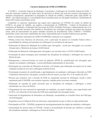 4
Um breve histórico da CEMCA/COPREMA
A CEMCA - Comissão Especial de Mediação, Conciliação e Arbitragem do Conselho Federal da OAB, é
uma das comissões temáticas do órgão maior da advocacia no Brasil, que trata dos assuntos relacionados aos
institutos extrajudiciais, apropriados ou adequados de solução de conflitos, conhecidos pelas siglas MASC ou
MESC, cuja função precípua é a consolidação desses institutos junto aos advogados brasileiros, contribuindo de
forma efetiva para a pacificação social.
Cumprindo os requisitos regimentais que regem estes organismos no CFOAB, foi criado, no âmbito da
CEMCA, um grupo de trabalho, que ganhou a denominação de COPREMA - Colégio de Presidentes das
Comissões de Mediação e Arbitragem das Seccionais da OAB e Entidades Nacionais, compreendendo não só os
membros da comissão nacional, mas também os Presidentes das comissões estaduais que tratem dos mesmos
temas, além de representantes de quatro entidades nacionais da áreaABEArb, CBAr, CBMAE e CONIMA,
permitindo, assim, uma maior capilaridade das ações empreendidas pelo Conselho Federal nessas questões.
Dentre as principais realizações da CEMCA/COPREMA, destacam-se as seguintes:
• Defesa exitosa dos interesses da advocacia, com a aprovação de parecer no Conselho Federal sobre a
possibilidade de cobrança de honorários em arbitragem via escritórios de advocacia.
• Elaboração do Manual de Mediação de Conflitos para Advogados - escrito por Advogados, em convênio
firmado entre o Ministério da Justiça e OAB Federal.
• Elaboração do Manual de Arbitragem para Advogados, em convênio entre a CACB e OAB Federal.
• Formatação de plano estratégico para introdução das disciplinas de mediação e arbitragem nos cursos de
Direito do país.
• Planejamento e desenvolvimento de ciclos de palestras (DVD) de sensibilização dos advogados para
atuação em mediação e arbitragem , a serem distribuídos gratuitamente às Seccionais.
• Participação nas comissões do Ministério da Justiça e do Senado, para elaboração de projetos de lei sobre
mediação (criação de nova lei) e arbitragem (reforma da lei).
• Estruturação de painéis de sensibilização e aprofundamento em mediação e arbitragem oferecidos na XXII
Conferência Nacional dos Advogados, ocorrida no Rio de Janeiro, nos dias 20 e 21 de outubro de 2014.
• Parceria que culminou com a inserção da OAB na competição nacional de arbitragem, levada a efeito
anualmente pela CAMARB, com certames regionais, sediados pelas seccionais estaduais.
• Elaboração de sugestão de grade curricular para as disciplinas de mediação e arbitragem a serem
introduzidas nos cursos de Direito.
• Programação de curso nacional de capacitação em mediação, em quatro módulos, com carga horária total
de 80 h, a ser oferecido às Seccionais da OAB, para capacitação dos advogados locais.
• Aprovação do Regulamento de Honorários em Mediação, encaminhado ao Conselho Pleno da OAB para
sua homologação.
• Sugestões ao novo Código de Ética da Advocacia, especialmente no que se refere ao sigilo profissional.
• Participação no PAR – CONIMA, programa de autorregulamentação dos órgãos de mediação e arbitragem.
• Apresentação de recurso junto ao CFOAB, visando à reconsideração da decisão que indeferiu a inclusão
das disciplinas mediação e arbitragem no Exame de Ordem.
 