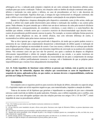 40
arbitragens ad hoc, o indicado pode estipular o depósito de um valor estimado dos honorários arbitrais como
condição para que aceite a indicação. Todavia, tais situações estão no âmbito da relação contratual entre partes,
árbitros e instituição (ou entre partes e árbitros, no caso de procedimentos ad hoc) e não decorrem do
dispositivo legal examinado. Significa dizer que, à mingua de regra institucional ou obrigação contratual, não
pode o árbitro evocar o dispositivo em questão para ordenar a antecipação de seus próprios honorários.
Quanto às diligências e despesas abrangidas pelo dispositivo comentado, como já dito acima, ainda que
residual, o árbitro tem amplo poder discricionário para ordenar a realização das medidas e seu custeio pelas
partes. Nada obstante, há quem entenda que o árbitro tem um dever intrínseco de zelar pela razoável eficiência
do procedimento e, consequentemente, de considerar a relevância, o custo relativo e o custo-benefício das
medidas que ordenar, evitando assim que o excessivo exercício da discricionariedade aqui descrita torne o
custeio do procedimento proibitivamente oneroso às partes. Por exemplo, se existem múltiplas formas possíveis
de realizar certas diligências ou atos, de similar eficácia, mas com relevante diferença de custos, é
recomendável ao árbitro optar pelas menos onerosas às partes.
Não se deve ignorar que a regra aqui positivada é dispositiva, de modo que as partes podem exercer a
autonomia de sua vontade para conjuntamente desautorizar a determinação do árbitro quanto à realização de
uma diligência que implique na necessidade de custeio. Caso isso ocorra, o árbitro deve se esforçar para decidir
justa e adequadamente o litígio, ainda que com elementos imperfeitos de convicção ou na ausência de condições
ótimas. Nos extremos casos em que isso não for possível, nos quais a ausência da despesa ou diligência
efetivamente impossibilitará o árbitro de cumprir adequadamente a sua missão, e as partes insistirem em
derrogar a ordem procedimental, mesmo informadas da essencialidade do ato para o cumprimento do encargo
arbitral, poderá o árbitro justificadamente renunciar o encargo, sob o fundamento de que as próprias partes
impossibilitaram que o mesmo fosse adequadamente desempenhado.
Art. 14. Estão impedidos de funcionar como árbitros as pessoas que tenham, com as partes ou com o
litígio que lhes for submetido, algumas das relações que caracterizam os casos de impedimento ou
suspeição de juízes, aplicando-se-lhes, no que couber, os mesmos deveres e responsabilidades, conforme
previsto no Código de Processo Civil.
Comentários:
Em conjunto com os requisitos positivos para exercício da função de árbitro, elencados no caput do artigo
13, o legislador impôs um rol de requisitos negativos que, caso materializados, impedem a atuação do árbitro.
Trata-se do mesmo rol de hipóteses que gerariam o impedimento ou suspeição do juiz caso a demanda
estivesse sendo resolvida no âmbito do poder judiciário. Portanto, caso o árbitro mantenha com o conflito, com
as partes ou com seus advogados qualquer uma das relações previstas nos artigos 134 e 135 do CPC62
, estará
impedido de atuar no procedimento arbitral.
62
Art. 134. É defeso ao juiz exercer as suas funções no processo contencioso ou voluntário:
I - de que for parte;
II - em que interveio como mandatário da parte, oficiou como perito, funcionou como órgão do Ministério Público, ou prestou depoimento como
testemunha;
III - que conheceu em primeiro grau de jurisdição, tendo-lhe proferido sentença ou decisão;
IV - quando nele estiver postulando, como advogado da parte, o seu cônjuge ou qualquer parente seu, consangüíneo ou afim, em linha reta; ou na
linha colateral até o segundo grau;
V - quando cônjuge, parente, consangüíneo ou afim, de alguma das partes, em linha reta ou, na colateral, até o terceiro grau;
VI - quando for órgão de direção ou de administração de pessoa jurídica, parte na causa.
 