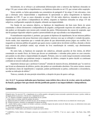 41
Inicialmente, de se reforçar a já sedimentada diferenciação entre a natureza das hipóteses elencadas no
artigo 134, que versam sobre os impedimentos, e as hipóteses elencadas no art.135, que versam sobre suspeição.
Nesse sentido, as lições apresentadas nos comentários do parágrafo 6º do artigo 13 são relevantes, visto
que a distinção entre imparcialidade e impedimento lá apresentada se aplica integralmente às hipóteses
elencadas no CPC. É que os casos elencados no artigo 134 são todos objetivos, tratando-se de causas de
impedimento e que afetam a independência do árbitro, enquanto as hipóteses elencadas no artigo 135 são
subjetivas, configurando suspeição do julgador, afetando sua imparcialidade.
Em função de sua natureza objetiva, as hipóteses de impedimento são bem mais fáceis de serem
constatadas e afetam diretamente a independência do julgador, configurando requisitos de ordem pública, que
não podem ser derrogados nem mesmo pela vontade das partes. Diferentemente das causas de suspeição, aqui
não há qualquer digressão subjetiva quanto à potencialidade de que seja afetada a sua independência.
O entendimento majoritário é, portanto, que quanto às hipóteses de impedimento, há um interesse público
em que aquela pessoa não possa funcionar como julgador, interesse esse que se sobrepõe à vontade das partes.
Assim sendo, mais importante que a vontade das partes de que determinada pessoa julgue seu conflito, há o
resguardo ao interesse público de garantir que quem exerce o poder-dever de dirimir conflitos, dizendo o direito
(seja oriundo da jurisdição estatal, seja oriundo da livre manifestação de vontade), seja absolutamente
independente.
De outro lado, as hipóteses de suspeição são subjetivas, afetando questões de foro íntimo, de difícil
constatação no mundo físico, de forma que devem ser ponderadas e valoradas pelas partes no caso concreto,
pois podem ou não afetar a imparcialidade do julgador. Portanto, uma vez sendo inequivocamente comunicadas
a respeito das relações que poderiam ensejar a suspeição do árbitro, compete às partes decidir se continuam
confiando no terceiro indicado como árbitro.
Importante destacar que o professor Carmona63
entende de maneira diversa, defendendo que "os motivos
que levam ao afastamento de árbitros, porém, não podem ser considerados absolutos. Em outros termos, mesmo
nas hipóteses claras de impedimento e suspeição, podem perfeitamente as partes, conhecendo a circunstância,
acordar na indicação do árbitro."
Trata-se, contudo, de uma posição minoritária, a despeito do peso de quem a advoga.
Art. 14. § 1º As pessoas indicadas para funcionar como árbitro têm o dever de revelar, antes da aceitação
da função, qualquer fato que denote dúvida justificada quanto à sua imparcialidade e independência.
Comentários:
Parágrafo único. No caso do no
IV, o impedimento só se verifica quando o advogado já estava exercendo o patrocínio da causa; é, porém, vedado ao
advogado pleitear no processo, a fim de criar o impedimento do juiz.
Art. 135. Reputa-se fundada a suspeição de parcialidade do juiz, quando:
I - amigo íntimo ou inimigo capital de qualquer das partes;
II - alguma das partes for credora ou devedora do juiz, de seu cônjuge ou de parentes destes, em linha reta ou na colateral até o terceiro grau;
III - herdeiro presuntivo, donatário ou empregador de alguma das partes;
IV - receber dádivas antes ou depois de iniciado o processo; aconselhar alguma das partes acerca do objeto da causa, ou subministrar meios para
atender às despesas do litígio;
V - interessado no julgamento da causa em favor de uma das partes.
Parágrafo único. Poderá ainda o juiz declarar-se suspeito por motivo íntimo.
63
CARMONA, Carlos Alberto. Arbitragem e processo: um comentário à Lei n.º 9.307/96 - 3ª ed. rev. atual. e ampl. - São Paulo: Atlas, 2009,
pág.252
 