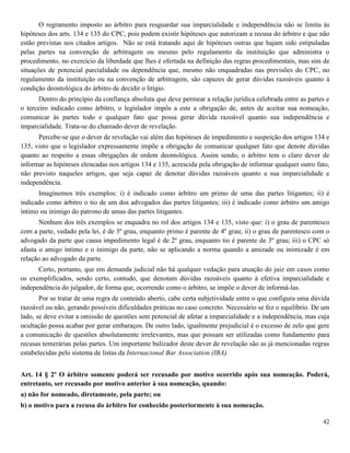42
O regramento imposto ao árbitro para resguardar sua imparcialidade e independência não se limita às
hipóteses dos arts. 134 e 135 do CPC, pois podem existir hipóteses que autorizam a recusa do árbitro e que não
estão previstas nos citados artigos. Não se está tratando aqui de hipóteses outras que hajam sido estipuladas
pelas partes na convenção de arbitragem ou mesmo pelo regulamento da instituição que administra o
procedimento, no exercício da liberdade que lhes é ofertada na definição das regras procedimentais, mas sim de
situações de potencial parcialidade ou dependência que, mesmo não enquadradas nas previsões do CPC, no
regulamento da instituição ou na convenção de arbitragem, são capazes de gerar dúvidas razoáveis quanto à
condição deontológica do árbitro de decidir o litígio.
Dentro do princípio da confiança absoluta que deve permear a relação jurídica celebrada entre as partes e
o terceiro indicado como árbitro, o legislador impôs a este a obrigação de, antes de aceitar sua nomeação,
comunicar às partes todo e qualquer fato que possa gerar dúvida razoável quanto sua independência e
imparcialidade. Trata-se do chamado dever de revelação.
Percebe-se que o dever de revelação vai além das hipóteses de impedimento e suspeição dos artigos 134 e
135, visto que o legislador expressamente impõe a obrigação de comunicar qualquer fato que denote dúvidas
quanto ao respeito a essas obrigações de ordem deontológica. Assim sendo, o árbitro tem o claro dever de
informar as hipóteses elencadas nos artigos 134 e 135, acrescida pela obrigação de informar qualquer outro fato,
não previsto naqueles artigos, que seja capaz de denotar dúvidas razoáveis quanto a sua imparcialidade e
independência.
Imaginemos três exemplos: i) é indicado como árbitro um primo de uma das partes litigantes; ii) é
indicado como árbitro o tio de um dos advogados das partes litigantes; iii) é indicado como árbitro um amigo
íntimo ou inimigo do patrono de umas das partes litigantes.
Nenhum dos três exemplos se enquadra no rol dos artigos 134 e 135, visto que: i) o grau de parentesco
com a parte, vedado pela lei, é de 3º grau, enquanto primo é parente de 4º grau; ii) o grau de parentesco com o
advogado da parte que causa impedimento legal é de 2º grau, enquanto tio é parente de 3º grau; iii) o CPC só
afasta o amigo íntimo e o inimigo da parte, não se aplicando a norma quando a amizade ou inimizade é em
relação ao advogado da parte.
Certo, portanto, que em demanda judicial não há qualquer vedação para atuação do juiz em casos como
os exemplificados, sendo certo, contudo, que denotam dúvidas razoáveis quanto à efetiva imparcialidade e
independência do julgador, de forma que, ocorrendo como o árbitro, se impõe o dever de informá-las.
Por se tratar de uma regra de conteúdo aberto, cabe certa subjetividade entre o que configura uma dúvida
razoável ou não, gerando possíveis dificuldades práticas no caso concreto. Necessário se fez o equilíbrio. De um
lado, se deve evitar a omissão de questões sem potencial de afetar a imparcialidade e a independência, mas cuja
ocultação possa acabar por gerar embaraços. De outro lado, igualmente prejudicial é o excesso de zelo que gere
a comunicação de questões absolutamente irrelevantes, mas que possam ser utilizadas como fundamento para
recusas temerárias pelas partes. Um importante balizador deste dever de revelação são as já mencionadas regras
estabelecidas pelo sistema de listas da Internacional Bar Association (IBA).
Art. 14 § 2º O árbitro somente poderá ser recusado por motivo ocorrido após sua nomeação. Poderá,
entretanto, ser recusado por motivo anterior à sua nomeação, quando:
a) não for nomeado, diretamente, pela parte; ou
b) o motivo para a recusa do árbitro for conhecido posteriormente à sua nomeação.
 