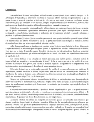 43
Comentários:
A relevância do dever de revelação do árbitro é atestada pelas regras de recusa estabelecidas pela Lei de
Arbitragem. O legislador, ao estabelecer o sistema de recusa do árbitro, parte de dois pressupostos: i) que as
partes tiveram o acuro de pesquisar as informações relevantes a respeito da pessoa que resolveram nomear
como árbitro; e ii) que o terceiro, ao ser indicado, cumpriu integralmente seu dever de revelação, motivos pelos
quais, em regra, depois de nomeado o árbitro não mais pode ser recusado pelas partes.
Estabeleceu-se, portanto, a nomeação do(s) árbitro(s) como um marco preclusivo, de forma a se evitar
que as partes dolosamente aguardassem momentos posteriores para arguir estrategicamente a recusa,
postergando a manifestação, tumultuando o andamento do procedimento arbitral e gerando nulidades e
prejuízos à rápida solução da demanda.
A nomeação do(s) árbitro (s) tem o condão, portanto, de sanar possíveis dúvidas quanto à imparcialidade
e à independência do árbitro, presumindo a lei que as partes ratificaram sua intenção de nomeá-lo, mesmo
cientes de alguns fatos que teriam o potencial de afetar tal escolha.
À luz do que se defendeu na abordagem do caput do artigo 14, importante distinção há de ser feita quanto
à regra em questão: a preclusão opera-se apenas quanto às hipóteses que afetam a imparcialidade do árbitro,
visto que, por se tratar de questão cogente de ordem pública, não haverá preclusão do direito de apresentar
pedido de recusa nas hipóteses que afetem sua independência – isto é, caso ocorra seu impedimento, nos termos
da legislação civil.
Em síntese, tratando-se de situações de menor gravidade, que afetam apenas a subjetiva análise de
imparcialidade ou suspeição, a nomeação do(s) árbitro(s) define o marco preclusivo do pedido de recusa,
enquanto as situações mais graves, que afetem de maneira objetiva a independência ou impedimento do(s)
árbitro(s), podem ser arguidas através do pedido de recusa a qualquer tempo.
Relevante destacar que a postergação proposital do pedido de recursa pela parte, nas hipóteses de
impedimento, embora não sofra os efeitos da preclusão, pode ser levada em consideração no momento da
distribuição das custas e despesas com a arbitragem, ou até mesmo ensejar uma condenação em litigância de
má-fé, nos termos do artigo 27 da Lei de Arbitragem.
Mesmo nas hipóteses que afetam a imparcialidade do árbitro, a preclusão decorrente da nomeação do
árbitro não se efetiva de maneira absoluta, visto que a própria norma elenca exceções. As exceções trazidas pela
norma são absolutamente razoáveis, pois decorrem de circunstâncias que contrariam a presunção legal que dá
sustento à preclusão.
Conforme mencionado anteriormente, a preclusão decorre da presunção de que: 1) as partes tiveram o
acuro de pesquisar as informações relevantes a respeito da pessoa que resolveram nomear como árbitro; e 2)
que ao ser indicado o árbitro cumpriu integralmente seu dever de revelação, de forma que, quando não houver
materialização de qualquer um desses dois elementos, não haverá preclusão.
A matéria é tratada nas alíneas do parágrafo em discussão, quando são elencadas duas situações que
afastam os efeitos da preclusão. A primeira é quando o árbitro não for nomeado diretamente pela parte que
promove a recusa, visto que a essa parte seria inoponível a arguição de venire contra factum proprium. Essa é,
em verdade, situação relativamente comum, quando a nomeação é realizada por delegação por um órgão arbitral
institucional ou unilateralmente pela outra parte no sistema de tércios. A segunda hipótese é quando o motivo da
 