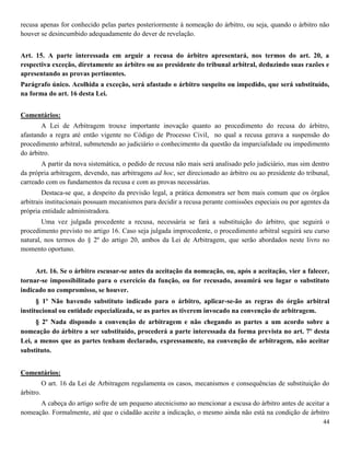 44
recusa apenas for conhecido pelas partes posteriormente à nomeação do árbitro, ou seja, quando o árbitro não
houver se desincumbido adequadamente do dever de revelação.
Art. 15. A parte interessada em arguir a recusa do árbitro apresentará, nos termos do art. 20, a
respectiva exceção, diretamente ao árbitro ou ao presidente do tribunal arbitral, deduzindo suas razões e
apresentando as provas pertinentes.
Parágrafo único. Acolhida a exceção, será afastado o árbitro suspeito ou impedido, que será substituído,
na forma do art. 16 desta Lei.
Comentários:
A Lei de Arbitragem trouxe importante inovação quanto ao procedimento do recusa do árbitro,
afastando a regra até então vigente no Código de Processo Civil, no qual a recusa gerava a suspensão do
procedimento arbitral, submetendo ao judiciário o conhecimento da questão da imparcialidade ou impedimento
do árbitro.
A partir da nova sistemática, o pedido de recusa não mais será analisado pelo judiciário, mas sim dentro
da própria arbitragem, devendo, nas arbitragens ad hoc, ser direcionado ao árbitro ou ao presidente do tribunal,
carreado com os fundamentos da recusa e com as provas necessárias.
Destaca-se que, a despeito da previsão legal, a prática demonstra ser bem mais comum que os órgãos
arbitrais institucionais possuam mecanismos para decidir a recusa perante comissões especiais ou por agentes da
própria entidade administradora.
Uma vez julgada procedente a recusa, necessária se fará a substituição do árbitro, que seguirá o
procedimento previsto no artigo 16. Caso seja julgada improcedente, o procedimento arbitral seguirá seu curso
natural, nos termos do § 2º do artigo 20, ambos da Lei de Arbitragem, que serão abordados neste livro no
momento oportuno.
Art. 16. Se o árbitro escusar-se antes da aceitação da nomeação, ou, após a aceitação, vier a falecer,
tornar-se impossibilitado para o exercício da função, ou for recusado, assumirá seu lugar o substituto
indicado no compromisso, se houver.
§ 1º Não havendo substituto indicado para o árbitro, aplicar-se-ão as regras do órgão arbitral
institucional ou entidade especializada, se as partes as tiverem invocado na convenção de arbitragem.
§ 2º Nada dispondo a convenção de arbitragem e não chegando as partes a um acordo sobre a
nomeação do árbitro a ser substituído, procederá a parte interessada da forma prevista no art. 7º desta
Lei, a menos que as partes tenham declarado, expressamente, na convenção de arbitragem, não aceitar
substituto.
Comentários:
O art. 16 da Lei de Arbitragem regulamenta os casos, mecanismos e consequências de substituição do
árbitro.
A cabeça do artigo sofre de um pequeno atecnicismo ao mencionar a escusa do árbitro antes de aceitar a
nomeação. Formalmente, até que o cidadão aceite a indicação, o mesmo ainda não está na condição de árbitro
 
