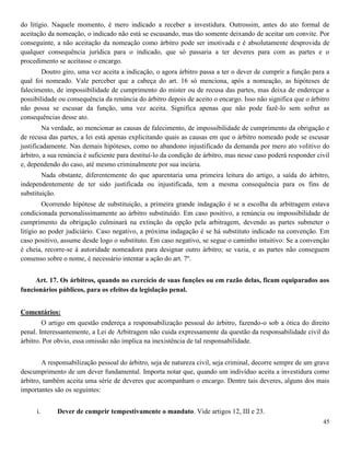 45
do litígio. Naquele momento, é mero indicado a receber a investidura. Outrossim, antes do ato formal de
aceitação da nomeação, o indicado não está se escusando, mas tão somente deixando de aceitar um convite. Por
conseguinte, a não aceitação da nomeação como árbitro pode ser imotivada e é absolutamente desprovida de
qualquer consequência jurídica para o indicado, que só passaria a ter deveres para com as partes e o
procedimento se aceitasse o encargo.
Doutro giro, uma vez aceita a indicação, o agora árbitro passa a ter o dever de cumprir a função para a
qual foi nomeado. Vale perceber que a cabeça do art. 16 só menciona, após a nomeação, as hipóteses de
falecimento, de impossibilidade de cumprimento do mister ou de recusa das partes, mas deixa de endereçar a
possibilidade ou consequência da renúncia do árbitro depois de aceito o encargo. Isso não significa que o árbitro
não possa se escusar da função, uma vez aceita. Significa apenas que não pode fazê-lo sem sofrer as
consequências desse ato.
Na verdade, ao mencionar as causas de falecimento, de impossibilidade de cumprimento da obrigação e
de recusa das partes, a lei está apenas explicitando quais as causas em que o árbitro nomeado pode se escusar
justificadamente. Nas demais hipóteses, como no abandono injustificado da demanda por mero ato volitivo do
árbitro, a sua renúncia é suficiente para destituí-lo da condição de árbitro, mas nesse caso poderá responder civil
e, dependendo do caso, até mesmo criminalmente por sua incúria.
Nada obstante, diferentemente do que aparentaria uma primeira leitura do artigo, a saída do árbitro,
independentemente de ter sido justificada ou injustificada, tem a mesma consequência para os fins de
substituição.
Ocorrendo hipótese de substituição, a primeira grande indagação é se a escolha da arbitragem estava
condicionada personalissimamente ao árbitro substituído. Em caso positivo, a renúncia ou impossibilidade de
cumprimento da obrigação culminará na extinção da opção pela arbitragem, devendo as partes submeter o
litígio ao poder judiciário. Caso negativo, a próxima indagação é se há substituto indicado na convenção. Em
caso positivo, assume desde logo o substituto. Em caso negativo, se segue o caminho intuitivo: Se a convenção
é cheia, recorre-se à autoridade nomeadora para designar outro árbitro; se vazia, e as partes não conseguem
consenso sobre o nome, é necessário intentar a ação do art. 7º.
Art. 17. Os árbitros, quando no exercício de suas funções ou em razão delas, ficam equiparados aos
funcionários públicos, para os efeitos da legislação penal.
Comentários:
O artigo em questão endereça a responsabilização pessoal do árbitro, fazendo-o sob a ótica do direito
penal. Interessantemente, a Lei de Arbitragem não cuida expressamente da questão da responsabilidade civil do
árbitro. Por obvio, essa omissão não implica na inexistência de tal responsabilidade.
A responsabilização pessoal do árbitro, seja de natureza civil, seja criminal, decorre sempre de um grave
descumprimento de um dever fundamental. Importa notar que, quando um indivíduo aceita a investidura como
árbitro, também aceita uma série de deveres que acompanham o encargo. Dentre tais deveres, alguns dos mais
importantes são os seguintes:
i. Dever de cumprir tempestivamente o mandato. Vide artigos 12, III e 23.
 