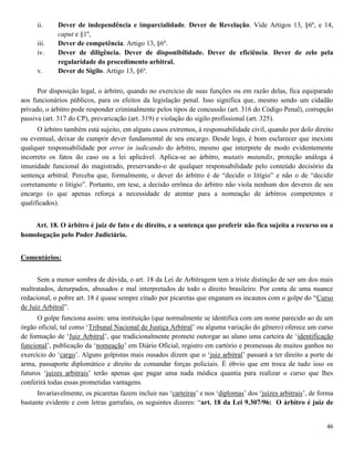 46
ii. Dever de independência e imparcialidade. Dever de Revelação. Vide Artigos 13, §6º, e 14,
caput e §1º,
iii. Dever de competência. Artigo 13, §6º.
iv. Dever de diligência. Dever de disponibilidade. Dever de eficiência. Dever de zelo pela
regularidade do procedimento arbitral.
v. Dever de Sigilo. Artigo 13, §6º.
Por disposição legal, o árbitro, quando no exercício de suas funções ou em razão delas, fica equiparado
aos funcionários públicos, para os efeitos da legislação penal. Isso significa que, mesmo sendo um cidadão
privado, o árbitro pode responder criminalmente pelos tipos de concussão (art. 316 do Código Penal), corrupção
passiva (art. 317 do CP), prevaricação (art. 319) e violação do sigilo profissional (art. 325).
O árbitro também está sujeito, em alguns casos extremos, à responsabilidade civil, quando por dolo direito
ou eventual, deixar de cumprir dever fundamental de seu encargo. Desde logo, é bom esclarecer que inexiste
qualquer responsabilidade por error in iudicando do árbitro, mesmo que interprete de modo evidentemente
incorreto os fatos do caso ou a lei aplicável. Aplica-se ao árbitro, mutatis mutandis, proteção análoga à
imunidade funcional do magistrado, preservando-o de qualquer responsabilidade pelo conteúdo decisório da
sentença arbitral. Perceba que, formalmente, o dever do árbitro é de “decidir o litígio” e não o de “decidir
corretamente o litígio”. Portanto, em tese, a decisão errônea do árbitro não viola nenhum dos deveres de seu
encargo (o que apenas reforça a necessidade de atentar para a nomeação de árbitros competentes e
qualificados).
Art. 18. O árbitro é juiz de fato e de direito, e a sentença que proferir não fica sujeita a recurso ou a
homologação pelo Poder Judiciário.
Comentários:
Sem a menor sombra de dúvida, o art. 18 da Lei de Arbitragem tem a triste distinção de ser um dos mais
maltratados, deturpados, abusados e mal interpretados de todo o direito brasileiro. Por conta de uma nuance
redacional, o pobre art. 18 é quase sempre citado por picaretas que enganam os incautos com o golpe do “Curso
de Juiz Arbitral”.
O golpe funciona assim: uma instituição (que normalmente se identifica com um nome parecido ao de um
órgão oficial, tal como ‘Tribunal Nacional de Justiça Arbitral’ ou alguma variação do gênero) oferece um curso
de formação de ‘Juiz Arbitral’, que tradicionalmente promete outorgar ao aluno uma carteira de ‘identificação
funcional’, publicação da ‘nomeação’ em Diário Oficial, registro em cartório e promessas de muitos ganhos no
exercício do ‘cargo’. Alguns golpistas mais ousados dizem que o ‘juiz arbitral’ passará a ter direito a porte de
arma, passaporte diplomático e direito de comandar forças policiais. É óbvio que em troca de tudo isso os
futuros ‘juízes arbitrais’ terão apenas que pagar uma nada módica quantia para realizar o curso que lhes
conferirá todas essas prometidas vantagens.
Invariavelmente, os picaretas fazem incluir nas ‘carteiras’ e nos ‘diplomas’ dos ‘juízes arbitrais’, de forma
bastante evidente e com letras garrafais, os seguintes dizeres: “art. 18 da Lei 9.307/96: O árbitro é juiz de
 