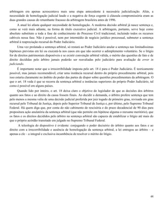 48
arbitragem era apenas acrescentava mais uma etapa antecedente à necessária judicialização. Aliás, a
necessidade de homologação judicial laudo e a negativa de força cogente à cláusula compromissória eram as
duas grandes causas do retumbante fracasso da arbitragem brasileira antes de 1996.
A atual lei afasta qualquer necessidade de homologação. A moderna decisão arbitral já nasce sentença e,
como se verá mais adiante, na forma de título executivo judicial. A arbitragem, portanto, serve hoje como
absoluto substituto a toda a fase de conhecimento do Processo Civil tradicional, incluindo todos os recursos
cabíveis nessa fase. Não é possível, nem por intermédio de negócio jurídico processual, submeter a sentença
arbitral à reapreciação recursal do Poder Judiciário.
Uma vez prolatada a sentença arbitral, só restará ao Poder Judiciário anular a sentença nas limitadíssimas
hipóteses previstas em lei ou executá-la nos casos em que não ocorrer o adimplemento voluntário. Se o litígio
for de direitos patrimoniais disponíveis e se existir convenção arbitral válida, o mérito das questões de fato e de
direito decididas pelo árbitro jamais poderão ser reavaliadas pelo judiciário para avaliação de error in
judiciando.
É importante notar que a irrecorribilidade imposta pelo art. 18 é para o Poder Judiciário. É teoricamente
possível, mas jamais recomendável, criar uma instância recursal dentro do próprio procedimento arbitral, pois
isso estaria claramente no âmbito do poder das partes de dispor sobre questões procedimentais da arbitragem. O
que o art. 18 veda é que se recorra da sentença arbitral a instâncias superiores do próprio Poder Judiciário, tal
como é possível em alguns países.
Quando lido por inteiro, o art. 18 deixa claro o objetivo do legislador de que as decisões dos árbitros
quanto aos fatos e ao direito da causa fossem finais. Ao decidir a demanda, o árbitro profere sentença que tem
pelo menos a mesma valia de uma decisão judicial proferida por juiz togado de primeiro grau, revisada em grau
recursal pelo Tribunal de Justiça, depois pelo Superior Tribunal de Justiça e, por último, pelo Supremo Tribunal
Federal. Há quem diga que, por conta do não cabimento de rescisória e do prazo decadencial de 90 dias para
propositura ação anulatória da sentença arbitral (que não permite em hipótese alguma o reexame meritório), que
os fatos e os direitos decididos pelo árbitro na sentença arbitral são capazes de estabilizar o litígio até mais do
que o próprio acórdão transitado em julgado no Supremo Tribunal Federal.
A teleologia do dispositivo é evidente: conjugando o poder decisório do árbitro quanto aos fatos e ao
direito com a irrecorribilidade e ausência de homologação da sentença arbitral, a lei entregou ao árbitro – e
apenas a ele – a integral e exclusiva incumbência de resolver o mérito do litígio.
 