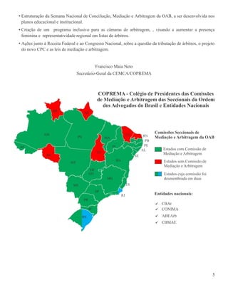 5
• Estruturação da Semana Nacional de Conciliação, Mediação e Arbitragem da OAB, a ser desenvolvida nos
planos educacional e institucional.
• Criação de um programa inclusivo para as câmaras de arbitragem, , visando a aumentar a presença
feminina e representatividade regional em listas de árbitros.
• Ações junto à Receita Federal e ao Congresso Nacional, sobre a questão da tributação de árbitros, o projeto
do novo CPC e as leis de mediação e arbitragem.
Francisco Maia Neto
Secretário-Geral da CEMCA/COPREMA
 