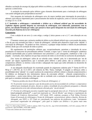 50
obtenha a aceitação do encargo de julgar pelo árbitro ou árbitros, e, só então, as partes tenham julgador capaz de
apreciar a controvérsia.
A aceitação da nomeação pelos árbitros como elemento determinante para a instituição da arbitragem
vem sendo sufragado pela jurisprudência nacional65
.
Este momento da instituição da arbitragem serve de marco também para interrupção da prescrição e,
ademais, terá reflexos importantes para o processamento das tutelas de urgências, como se verá nos comentários
ao artigo 22-A e 22-B.
§ 1º Instituída a arbitragem e entendendo o árbitro ou o tribunal arbitral que há necessidade de
explicitar alguma questão disposta na convenção de arbitragem, será elaborado, juntamente com as
partes, um adendo firmado por todos, que passará a fazer parte integrante da convenção de arbitragem.
(inserido pela Reforma da Lei de Arbitragem)
Comentários
Com a adição de um novo § a este artigo, o antigo § único passou a ser o § 1º, sem alteração em seu
conteúdo.
É bastante comum que a primeira medida do árbitro ou do tribunal arbitral seja a convocação das partes,
a fim de que seja assinado por todos o ‘termo de arbitragem’, referido pelo dispositivo legal como ‘adendo’ à
convenção de arbitragem. Tal poderá ser feito, inclusive, a qualquer tempo durante o trâmite do procedimento
arbitral, desde que com aceitação de todas as partes.
Há regulamentos de instituições arbitrais que, excepcionalmente, permitem a introdução de novas
postulações no transcorrer do procedimento arbitral. Contudo, a regra é que o ‘termo de arbitragem’ estabeleça
a última oportunidade para as partes delimitarem suas pretensões e, por conseguinte, estabelecer a lide a ser
julgada – excetuada, claro, hipótese em que haja consenso de todos os envolvidos no acréscimo de postulações.
Este ‘termo de arbitragem’ (além de ser referido como ‘adendo’ pela, lei é denominado por ‘ata de
missão’ por alguns regulamentos), que é assinado pelos árbitros e pelas partes, não se confunde com o
compromisso arbitral e se destina a uma revisão e adequação das regras que serão utilizadas no desenrolar do
procedimento arbitral.
A sua adequada classificação foi examinada quando do julgamento unânime pela 3ª Turma do STJ no
REsp nº 1.389.763, de 12.11.2013, sob relatoria da Min. Nancy Andrighi. O julgado se debruçou sobre a
possibilidade deste ‘adendo’ vir a suprir ausência do compromisso arbitral e alterar a cláusula compromissória e
foi didático ao distingui-lo dos instrumentos típicos da convenção arbitral – cláusula compromissória e
compromisso –, assim como deixou claro que não se confunde com a aceitação da nomeação pelos árbitros,
pela qual se considera instituída a arbitragem:
““Natureza jurídica da Ata de Missão ou Termo de Arbitragem [...]
16. No presente recurso especial, a par da discussão acerca da necessidade de se firmar o compromisso
arbitral para instalação do juízo, discute-se ainda a invalidade do procedimento porquanto a cláusula
compromissória teria sido substancialmente alterada pela “ata de missão”.
17. O termo de arbitragem encontra respaldo legal no parágrafo único do art. 19 da Lei de Arbitragem
[atual parágrafo primeiro]66
, o qual tem inspiração na “Ata de Missão” que integra o regulamento da
Câmara de Comércio Internacional – CCI desde 1955, conforme assegura a Prof. Selma Ferreira
Lemes (Convenção de Arbitragem e Termo de Arbitragem: características, efeitos e funções. Revista do
Advogado, ano XXVI, n. 87). Pode ser conceituado, nas palavras da professora, como “instrumento
processual organizador da arbitragem”, pelo qual se confere aos árbitros e às partes mais uma
65
STJ, 3ª T., EDcl no REsp 1297974, j. 28.08.12, unânime; TJSP, 5ª Cam. Dir. Priv., Apel. 855631620108260000, j. 18.07.2012, unânime; TJSP, 36ª
Cam Dir Priv, Apel 101430808, j. 08.05.2008, unânime.
66
O texto entre colchetes não consta do original.
 