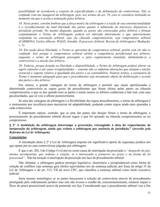 51
possibilidade de acordarem a respeito de especificidades e da delimitação da controvérsia. Não se
confunde com ato inaugural da arbitragem, pois, nos termos do art. 19, esta se considera instituída no
momento em que é aceita a nomeação pelos árbitros.
18. Nesse ponto, convém lembrar que a força motriz da arbitragem e a razão de sua constitucionalidade
é o reconhecimento da total liberdade das partes quanto à submissão de interesses disponíveis à
jurisdição privada. No mesmo diapasão, quando as partes são convocadas pelos árbitros e firmam
conjuntamente o Termo de Arbitragem, poderá ser alterada inteiramente o que anteriormente
estipulado na convenção arbitral, seja ela cláusula compromissória, seja compromisso arbitral
(CARMONA, Carlos Alberto; WALD, Arnoldo. O processo Arbitral. Revista de Arbitragem e Mediação,
v. 1).
19. Em razão dessa liberdade, o Termo se aproxima do compromisso arbitral, porém com ele não se
confunde. Isso porque o compromisso arbitral atribui a competência jurisdicional aos árbitros,
enquanto o termo de arbitragem pressupõe o juízo regularmente instalado, delimitando-se a
controvérsia e a missão dos árbitros.
20. Todavia, porque forjada na liberdade e disponibilidade, o Termo de Arbitragem poderá alterar ou
suprir omissões e até sanar irregularidades – somente não se admitem alterações que atinjam o núcleo
essencial e cogente relativo à igualdade das partes e ao contraditório. Noutros termos, a assinatura do
Termo é momento adequado para que o procedimento seja novamente objeto de deliberação e acordo
das partes e dos árbitros.”
Em síntese, a grande vantagem do termo de arbitragem é permitir que sejam aperfeiçoadas à
determinada controvérsia as regras gerais de procedimento que foram eleitas pelas partes na cláusula
compromissória, o que se deu quando nem as partes e muito menos os árbitros conheciam a lide real, com suas
peculiaridades, que só veio a aflorar posteriormente.
Se uma das vantagens da arbitragem é a flexibilidade das regras procedimentais, o termo de arbitragem é
o instrumento por excelência para maximizar tal adaptabilidade, podendo conter regras ainda mais ajustadas à
cada controvérsia.
É importante repisar, contudo, que se uma das partes não desejar firmar o termo de arbitragem, o
processamento do procedimento arbitral deverá seguir o que foi ajustado na cláusula compromissória ou no
compromisso.
§ 2º A instituição da arbitragem interrompe a prescrição, retroagindo à data do requerimento de
instauração da arbitragem, ainda que extinta a arbitragem por ausência de jurisdição.” (inserido pela
Reforma da Lei de Arbitragem)
Comentários
A introdução deste § 2º à Lei de Arbitragem importa em significativo aporte de segurança jurídica aos
que optam por ter suas controvérsias julgadas por arbitragem.
É que o art. 202, I do Código Civil previu como causa de interrupção da prescrição o “despacho do juiz,
mesmo incompetente, que ordenar a citação, se o interessado a promover no prazo e na forma da lei
processual”. Não há menção à interrupção da prescrição em face do procedimento arbitral.
Não obstante, a arbitragem ganhou prestígio legislativo, doutrinário e jurisprudencial como forma de
solução de conflitos cuja sentença gera efeitos equivalentes aos da sentença judicial, por força do artigo 31 da
Lei de Arbitragem e do art. 515, VII do novo CPC, que classifica a sentença arbitral como título executivo
judicial.
Seria mesmo teratológico se as partes buscassem a solução de controvérsia através de procedimento
prestigiado pelo ordenamento jurídico mas este não tivesse o condão de, concomitantemente, estancar sequer o
fluxo do prazo prescricional acerca da pretensão em liça. Considerando que o procedimento arbitral visa a fim
 
