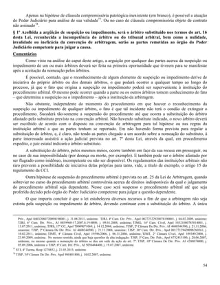 54
Apenas na hipótese de cláusula compromissória patológica-inexistente (em branco), é possível a atuação
do Poder Judiciário para análise de sua validade77
. Ou no caso de cláusula compromissória objeto de contrato
não assinado78
.
§ 1º Acolhida a argüição de suspeição ou impedimento, será o árbitro substituído nos termos do art. 16
desta Lei, reconhecida a incompetência do árbitro ou do tribunal arbitral, bem como a nulidade,
invalidade ou ineficácia da convenção de arbitragem, serão as partes remetidas ao órgão do Poder
Judiciário competente para julgar a causa.
Comentários
Como visto na análise do caput deste artigo, a arguição por qualquer das partes acerca da suspeição ou
impedimento de um ou mais árbitros deverá ser feita na primeira oportunidade que tiverem para se manifestar
após a aceitação da nomeação pelos árbitros.
É possível, contudo, que o reconhecimento de algum elemento de suspeição ou impedimento derive de
iniciativa do próprio árbitro ou dos demais árbitros, o que poderá ocorrer a qualquer tempo ao longo do
processo, já que o fato que origina a suspeição ou impedimento poderá ser superveniente à instituição do
procedimento arbitral. O mesmo pode ocorrer quando a parte ou os outros árbitros tomem conhecimento do fato
– que determina a suspeição ou o impedimento – após a instituição da arbitragem.
Não obstante, independente do momento do procedimento em que houver o reconhecimento da
suspeição ou impedimento de qualquer árbitro, o fato é que tal incidente não terá o condão de extinguir o
procedimento. Sucederá tão-somente a suspensão do procedimento até que ocorra a substituição do árbitro
afastado pelo substituto previsto na convenção arbitral. Não havendo substituto indicado, o novo árbitro deverá
ser escolhido de acordo com o disposto na convenção de arbitragem para tal hipótese ou nas regras da
instituição arbitral a que as partes tenham se reportado. Em não havendo forma prevista para regular a
substituição do árbitro, e, é claro, não tendo as partes chegado a um acordo sobre a nomeação do substituto, à
parte interessada assistirá a ação judicial prevista no art. 7º desta Lei, através da qual, em procedimento
expedito, o juiz estatal indicará o árbitro substituto.
A substituição do árbitro, pelos mesmos meios, ocorre também em face da sua recusa em prosseguir, ou
no caso de sua impossibilidade (por doença ou morte, por exemplo). E também pode ser o árbitro afastado por
ser flagrado como inidôneo, incompetente ou não ser disponível. Os regulamentos das instituições arbitrais não
raro preveem a possibilidade de iniciativa delas próprias para tanto, vide, a título de exemplo, o artigo 15 do
regulamento da CCI.
Outra hipótese de suspensão do procedimento arbitral é prevista no art. 25 da Lei de Arbitragem, quando
sobrevier no curso do procedimento arbitral controvérsia acerca de direitos indisponíveis da qual o julgamento
do procedimento arbitral seja dependente. Nesse caso será suspenso o procedimento arbitral até que seja
proferida decisão pelo órgão do Poder Judiciário competente para julgar a questão dependente.
O que importa concluir é que a lei estabeleceu diversos recursos a fim de que a arbitragem não seja
extinta pela suspeição ou impedimento de árbitro, devendo continuar com a substituição do árbitro. A única
Priv., Apel 04032080720098190001, j. 31.08.2011, unânime. TJRJ, 4ª Cam. Dir. Priv., Apel 00272522920078190001, j. 04.02.2009, unânime;
TJRJ, 6ª Cam. Dir. Priv., AI 0039960-17.2007.8.19.0000, j. 09.01.2008, unânime; TJMG, 16ª Cam. Cível, Apel 10521080785814001, j.
13.07.2011, unânime; TJRS, 17ª CC, Apel 70009071069, j. 14.12.2004, unânime; TJSP, 2ª Câmara De Dir. Priv. AI 4600344500, j. 21.11.2006,
unanime; TJSP, 2ª Câmara De Dir. Priv. AI 4600344500, j. 21.11.2006, unanime; TJSP, 36ª Cam. Dir. Priv., Apel 00127129420098260361, j.
10.02.2011, unânime; TJMT, 4ª Câmara Cível, Apel 19596/2006, j. 06.11.2006, unânime; TJMT, 2ª Câmara Cível, Apel 109349/2008, j.
23.09.2009, unânime. No mesmo sentido, ainda que haja questões de alta indagação: TJSP, 5ª Cam. Dir. Pub., Apel 6732415100, j. 28.06.2007,
unânime, ou mesmo quando a nomeação do árbitro se deu em sede da ação do art. 7º: TJSP, 10ª Câmara De Dir. Priv. AI 4248074000, j.
05.09.2006, unânime e TJSP, 6ª Cam. Dir. Priv., AI 5056464400, j. 19.07.2007, unânime.
77
STJ, 4ª Turma, Resp 1278852, j. 21.05.2013, unânime
78
TJSP, 34ª Câmara De Dir. Priv. Apel 980401800, j. 14.02.2007, unânime.
 
