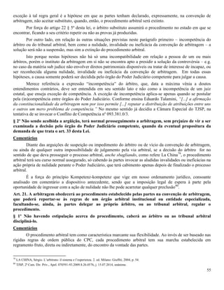 55
exceção à tal regra geral é a hipótese em que as partes tenham declarado, expressamente, na convenção de
arbitragem, não aceitar substituto, quando, então, o procedimento arbitral será extinto.
Por força do artigo 22 § 5º desta lei, o árbitro substituto assumirá o procedimento no estado em que se
encontrar, ficando a seu critério repetir ou não as provas já produzidas.
Por outro lado, em relação às outras situações previstas neste parágrafo primeiro – incompetência do
árbitro ou do tribunal arbitral, bem como a nulidade, invalidade ou ineficácia da convenção de arbitragem – a
solução será não a suspensão, mas sim a extinção do procedimento arbitral.
Isto porque nestas hipóteses não há só uma incompatibilidade em relação a pessoa de um ou mais
árbitros, porém o instituto da arbitragem em si não se encontra apto a presidir a solução da controvérsia – e.g.
no caso da matéria sub judice não envolver diretos patrimoniais disponíveis ou tratar de interesse de incapaz, ou
ser reconhecida alguma nulidade, invalidade ou ineficácia da convenção de arbitragem. Em todas essas
hipóteses, a causa somente poderá ser decidida pelo órgão do Poder Judiciário competente para julgar a causa.
Merece referência a expressão “incompetência” do árbitro, que, data a máxima vênia a doutos
entendimentos contrários, deve ser entendida em seu sentido lato e não como a incompetência de um juiz
estatal, que enseja exceção de competência. A exceção de incompetência aplica-se apenas quando se postular
pela (in)competência entre órgãos do Poder Judiciário. Conforme ensina Eduardo Talamini, “[...] a afirmação
da constitucionalidade da arbitragem nem por isso permite [...] reputar a distribuição de atribuições entre uns
e outros um mero problema de competência.” No mesmo sentido já decidiu a Câmara Especial do TJSP, na
tentativa de se invocar o Conflito de Competência nº 093.381.0/3.
§ 2º Não sendo acolhida a argüição, terá normal prosseguimento a arbitragem, sem prejuízo de vir a ser
examinada a decisão pelo órgão do Poder Judiciário competente, quando da eventual propositura da
demanda de que trata o art. 33 desta Lei.
Comentários
Diante das arguições de suspeição ou impedimento do árbitro ou de vício da convenção de arbitragem,
ou ainda de qualquer outra impossibilidade de julgamento pela via arbitral, se a decisão do árbitro for no
sentido de que deva prosseguir o processo arbitral, anche sbagliando, como refere La China79
, o procedimento
arbitral terá seu curso normal assegurado, só cabendo às partes invocar as aludidas invalidades ou ineficácias na
ação própria de nulidade perante o Poder Judiciário, que terá cabimento apenas depois de finalizado o processo
arbitral.
É a força do princípio Kompetenz-kompetenz que vige em nosso ordenamento jurídico, consoante
analisado em comentário a dispositivo antecedente, sendo que a imposição legal de espera à parte pela
oportunidade de ingressar com a ação de nulidade não lhe pode acarretar qualquer preclusão80
.
Art. 21. A arbitragem obedecerá ao procedimento estabelecido pelas partes na convenção de arbitragem,
que poderá reportar-se às regras de um órgão arbitral institucional ou entidade especializada,
facultando-se, ainda, às partes delegar ao próprio árbitro, ou ao tribunal arbitral, regular o
procedimento.
§ 1º Não havendo estipulação acerca do procedimento, caberá ao árbitro ou ao tribunal arbitral
discipliná-lo.
Comentários
O procedimento arbitral tem como característica marcante sua flexibilidade. Ao invés de ser baseado nas
rígidas regras de ordem pública do CPC, cada procedimento arbitral tem sua marcha estabelecida em
regramento fruto, direta ou indiretamente, do encontro da vontade das partes.
79
LA CHINA, Sérgio. L’arbitrato: il sistema e l’esperienza. 2. ed. Milano: Giuffrè, 2004, p. 54.
80
TJSP, 2ª Cam. Dir. Priv., Apel. 070591-93.2009.8.26.0576, j. 15.07.2014, unânime.
 
