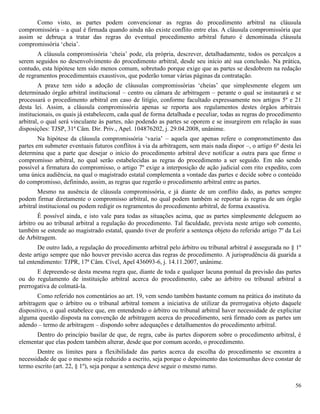 56
Como visto, as partes podem convencionar as regras do procedimento arbitral na cláusula
compromissória – a qual é firmada quando ainda não existe conflito entre elas. A cláusula compromissória que
assim se debruça a tratar das regras do eventual procedimento arbitral futuro é denominada cláusula
compromissória ‘cheia’.
A cláusula compromissória ‘cheia’ pode, ela própria, descrever, detalhadamente, todos os percalços a
serem seguidos no desenvolvimento do procedimento arbitral, desde seu início até sua conclusão. Na prática,
contudo, esta hipótese tem sido menos comum, sobretudo porque exige que as partes se desdobrem na redação
de regramentos procedimentais exaustivos, que poderão tomar várias páginas da contratação.
A praxe tem sido a adoção de cláusulas compromissórias ‘cheias’ que simplesmente elegem um
determinado órgão arbitral institucional – centro ou câmara de arbitragem – perante o qual se instaurará e se
processará o procedimento arbitral em caso de litígio, conforme facultado expressamente nos artigos 5º e 21
desta lei. Assim, a cláusula compromissória apenas se reporta aos regulamentos destes órgãos arbitrais
institucionais, os quais já estabelecem, cada qual de forma detalhada e peculiar, todas as regras do procedimento
arbitral, o qual será vinculante às partes, não podendo as partes se oporem e se insurgirem em relação às suas
disposições: TJSP, 31ª Câm. Dir. Priv., Apel. 104876202, j. 29.04.2008, unânime.
Na hipótese da cláusula compromissória ‘vazia’ – aquela que apenas refere o comprometimento das
partes em submeter eventuais futuros conflitos à via da arbitragem, sem mais nada dispor –, o artigo 6º desta lei
determina que a parte que desejar o início do procedimento arbitral deve notificar a outra para que firme o
compromisso arbitral, no qual serão estabelecidas as regras do procedimento a ser seguido. Em não sendo
possível a firmatura do compromisso, o artigo 7º exige a interposição de ação judicial com rito expedito, com
uma única audiência, na qual o magistrado estatal complementa a vontade das partes e decide sobre o conteúdo
do compromisso, definindo, assim, as regras que regerão o procedimento arbitral entre as partes.
Mesmo na ausência de cláusula compromissória, e já diante de um conflito dado, as partes sempre
podem firmar diretamente o compromisso arbitral, no qual podem também se reportar às regras de um órgão
arbitral institucional ou podem redigir os regramentos do procedimento arbitral, de forma exaustiva.
É possível ainda, e isto vale para todas as situações acima, que as partes simplesmente deleguem ao
árbitro ou ao tribunal arbitral a regulação do procedimento. Tal faculdade, prevista neste artigo sob comento,
também se estende ao magistrado estatal, quando tiver de proferir a sentença objeto do referido artigo 7º da Lei
de Arbitragem.
De outro lado, a regulação do procedimento arbitral pelo árbitro ou tribunal arbitral é assegurada no § 1º
deste artigo sempre que não houver previsão acerca das regras de procedimento. A jurisprudência dá guarida a
tal entendimento: TJPR, 17ª Câm. Cível, Apel 436093-6, j. 14.11.2007, unânime.
E depreende-se desta mesma regra que, diante de toda e qualquer lacuna pontual da previsão das partes
ou do regulamento de instituição arbitral acerca do procedimento, cabe ao árbitro ou tribunal arbitral a
prerrogativa de colmatá-la.
Como referido nos comentários ao art. 19, vem sendo também bastante comum na prática do instituto da
arbitragem que o árbitro ou o tribunal arbitral tomem a iniciativa de utilizar da prerrogativa objeto daquele
dispositivo, o qual estabelece que, em entendendo o árbitro ou tribunal arbitral haver necessidade de explicitar
alguma questão disposta na convenção de arbitragem acerca do procedimento, será firmado com as partes um
adendo – termo de arbitragem – dispondo sobre adequações e detalhamentos do procedimento arbitral.
Dentro do princípio basilar de que, de regra, cabe às partes disporem sobre o procedimento arbitral, é
elementar que elas podem também alterar, desde que por comum acordo, o procedimento.
Dentre os limites para a flexibilidade das partes acerca da escolha do procedimento se encontra a
necessidade de que o mesmo seja reduzido a escrito, seja porque o depoimento das testemunhas deve constar de
termo escrito (art. 22, § 1º), seja porque a sentença deve seguir o mesmo rumo.
 