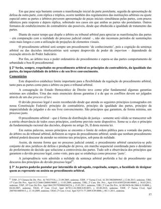 57
Em que pese seja bastante comum a manifestação inicial da parte postulante, seguida da apresentação de
defesa da outra parte, com réplica e tréplica, ocorre também dos regulamentos das instituições arbitrais ou ajuste
especial entre as partes e árbitros preverem apresentação de peças iniciais simultâneas pelas partes, com prazos
idênticos para resposta e depois réplica, sobretudo nos casos em que ambas as partes são postulantes. Outros
formatos de estabelecimento do contraditório são possíveis, desde que obedecida a igualdade de tratamento das
partes.
Diante do maior tempo que dispõe o árbitro ou tribunal arbitral para apreciar as manifestações das partes
– em comparação com a realidade do processo judicial estatal –, não são incomuns períodos de sustentações
orais mais longos e com a utilização de projeções de elementos visuais.
O procedimento arbitral será sempre um procedimento ‘de conhecimento’, pois a cognição da sentença
arbitral ou das decisões interlocutórias será sempre desprovida de poder de imperium – dependendo de
execução através do Poder Judiciário.
Por fim, ao árbitro toca o poder ordenatório do procedimento e espera-se das partes comportamento de
urbanidade e boa-fé procedimental.
§ 2º Serão, sempre, respeitados no procedimento arbitral os princípios do contraditório, da igualdade das
partes, da imparcialidade do árbitro e de seu livre convencimento.
Comentários
Este dispositivo estabelece limite importante para a flexibilidade da regulação do procedimento arbitral,
tanto para as partes como para o árbitro ou para o tribunal arbitral.
A consagração do Estado Democrático de Direito teve como pilar fundamental algumas garantias
mínimas aos cidadãos. Uma das mais essenciais dessas garantias é a de que os conflitos devem ser julgados
através de um due process of law.
O devido processo legal é assim reconhecido desde que atenda os seguintes princípios (consagrados em
nossa Constituição Federal): princípio do contraditório, princípio da igualdade das partes, princípio da
imparcialidade do julgador e do seu livre convencimento. São princípios que garantem, de forma mínima, um
processo justo.
O procedimento arbitral – que é forma de distribuição de justiça – somente será válido se transcorrer sob
a estrita observância de todos esses princípios, conforme previsto neste dispositivo. Some-se a eles o princípio
da fundamentação racional das decisões, disposto no artigo 26, II desta mesma lei.
Em outras palavras, nesses princípios se encontra o limite de ordem pública para a vontade das partes,
do árbitro ou do tribunal arbitral, definirem as regras do procedimento arbitral; sendo que nenhum procedimento
arbitral poderá descurar de atender no mínimo tais princípios, sob pena de nulidade.
Assim, da mesma forma que no processo judicial estatal, o procedimento arbitral caracteriza-se pelo
conjunto de atos jurídicos de defesa e produção de prova, em marcha sequencial coordenada para o desiderato
do proferimento de decisão que solucione a controvérsia das partes. Tudo sob a observância dos princípios que
garantem o devido processo legal, como visto, para que se estabeleça como processo ‘justo’.
A jurisprudência vem admitido a nulidade da sentença arbitral proferida a luz de procedimento que
descurou dos princípios do devido processo legal81
.
§ 3º As partes poderão postular por intermédio de advogado, respeitada, sempre, a faculdade de designar
quem as represente ou assista no procedimento arbitral.
81
TJSP, 21ª Câmara De Dir. Priv. AI 70337510, j. 21.09.2005, unânime; TJDF, 1ª Turma Cível, AI 20130020096965, j.12.06.2013, unânime; TJRJ,
17ª Cam Dir Priv, Apel 01212606120088190001, j. 11.03.2009, unânime; TJRJ, 2ª Cam. Dir. Priv., Apel 01814589320108190001, j. 30.03.2011,
unânime; TJSP, 18ª Cam Dir Priv, Apel 00412937920088260224, j. 15.03.2011, unânime; TJRJ, 2ª Cam Dir Priv, AI 0019426-86.2006.8.19.0000, j.
04.04.2007, unânime; TJGO, 6ª Cam. Cível, Apel 467812-34.2008.8.09.0051, j. 03.08.2010, unânime; TJDF, 1ª Turma Cível, Apel
20070410005013, j. 21.10.2009, unânime; TJGO, 2ª Cam. Cível, Apel 52573-77.2009.8.09.0000, j. 08.11.2011, unânime.
 