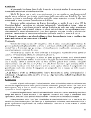 58
Comentários
A interpretação literal deste ditame legal é de que não há imposição absoluta de que as partes sejam
representadas por advogado no procedimento arbitral.
Não há dúvida que para as partes serem minimamente bem representadas no procedimento arbitral
deverão nomear profissional com formação e conhecimento jurídico necessários para defendê-las. Não é por
nada que, na prática, os procedimentos arbitrais bem constituídos contam sempre com a presença de advogados
representando as partes, bem como figurando no corpo de árbitros.
Registra-se também entendimento de diversos doutrinadores no sentido de que o artigo 133 da
Constituição Federal – que estipula ser o advogado indispensável à ‘administração da justiça’ – aliado ao
entendimento de que o procedimento arbitral é meio de distribuição de justiça que produz sentença com
equivalência à sentença judicial estatal, indicaria extensão da obrigatoriedade da representação das partes por
advogados também aos procedimentos arbitrais, como já vem ocorrendo, na prática, em todos as arbitragens que
possam ser consideradas como instrumentos minimamente qualificados para efetiva prestação de justiça.
§ 4º Competirá ao árbitro ou ao tribunal arbitral, no início do procedimento, tentar a conciliação das
partes, aplicando-se, no que couber, o art. 28 desta Lei.
Comentários
O mesmo dever legal que recai sobre o magistrado estatal de tentar a conciliação das partes no início do
processo judicial estatal aplica-se também ao árbitro ou ao tribunal arbitral quando encetado o procedimento
arbitral. Trata-se de imposição legal que prestigia a substancial economia procedimental a todos os envolvidos,
que seria atingida com composição das partes.
Não se olvide que o acordo das partes havido após a instauração do procedimento arbitral poderá ser
declarado através de sentença arbitral, nos termos do art. 28 desta lei.
A vantagem desta ‘homologação’ do acordo das partes por parte do árbitro ou do tribunal arbitral
consiste na especial qualidade do título executivo que as obrigações ali convencionadas estariam inseridas. É
que a sentença arbitral é executável como se título executivo judicial fosse, conforme consagrado
expressamente no atual CPC e no art. 584, VII do novo CPC. Nestes dispositivos legais, a sentença arbitral é
expressamente classificada como título executivo judicial e assim sujeita a trâmites de cumprimento com
possibilidades muito mais estreitas de impugnação em comparação com a execução de título executivo
extrajudicial.
Art. 22. Poderá o árbitro ou o tribunal arbitral tomar o depoimento das partes, ouvir testemunhas e
determinar a realização de perícias ou outras provas que julgar necessárias, mediante requerimento das
partes ou de ofício.
Comentários:
Os meios de prova admitidos para o convencimento do árbitro ou do tribunal arbitral se confundem com
os admitidos no processo judicial estatal (prova documental, testemunhal, gravações sonoras e em vídeo, prova
técnico-pericial, etc.). E além da iniciativa das partes, o árbitro ou tribunal arbitral tem a prerrogativa de
determinar de ofício a sua produção.
O que difere no procedimento arbitral é que normalmente o árbitro ou o tribunal arbitral dispõe de maior
tempo para apreciar a prova produzida, o que representa audiências mais longas e depoimentos mais
aprofundados, bem como laudos periciais mais escrutinados e com maiores esclarecimentos dos experts.
Outra diferença de relevo é que, dado a flexibilidade do procedimento arbitral, não há uma ordem pré-
estabelecida para colheita da prova. Não é raro que os depoimentos de testemunhas ou de assistentes técnicos e
peritos sejam tomados conjuntamente, sob forma de confrontação, como meio de facilitar o aflorar da verdade
(cross-examination).
 
