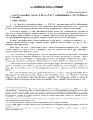 6
As Alterações na Lei de Arbitragem
SILVIA RODRIGUES PACHIKOSKI
Silvia Rodrigues Pachikoski1
1. Cenário Nacional. 2. Da Comissão de Juristas. 3. Da Tramitação Legislativa. 4. Das Modificações.
5. Conclusão.
1. Cenário Nacional:
A Lei de Arbitragem promulgada em 1996 (Lei nº 9.307/96), cuja constitucionalidade foi declarada pelo
Supremo Tribunal Federal em dezembro de 2001, foi muito bem aceita pela comunidade jurídica e empresarial
no Brasil, sendo utilizada para solução de diversos conflitos, quando há eleição contratual desse método.
A Arbitragem quer pela celeridade, pela especialidade dos árbitros, pela confidencialidade, segurança ou
ainda pela flexibilidade das provas encontrou respaldo e terreno fértil no ambiente de negócios do Brasil, com
amplo apoio do Poder Judiciário, em especial do Superior Tribunal de Justiça, que solidificou esse instituto e
deu segurança jurídica às partes que elegiam e elegem esse método de discussão de controvérsias.
No Brasil, a arbitragem consta de nosso ordenamento jurídico desde a Constituição do Império, de 18242
.
Apesar de também constar do Código Comercial de 18503
, apenas no início do século XXI é que, de fato, a
arbitragem toma força e forma.
Nesse sentido, em 1.996, o Senador Marco Maciel4
armou verdadeira força tarefa para que o Congresso
Nacional aprovasse o texto da Lei de Arbitragem e, com isso, definisse um marco legal, permitindo o
desenvolvimento efetivo da prática no Brasil.
Como consequência, o Brasil passou a utilizar a arbitragem como método jurisdicional, alcançando
posição de destaque no ambiente internacional, como um dos maiores consumidores do instituto. O Brasil
aparecia, em 2012, em quarto lugar no ranking dos países usuários da arbitragem internacional. Hoje ocupa o
terceiro lugar em número de arbitragens, conforme estatística da Câmara de Comércio Internacional (CCI).
Dados levantados com as principais câmaras de arbitragem do país demonstram que a procura por essa
forma de resolução de controvérsias é crescente. As estatísticas demonstram esse crescimento: o Brasil foi o
sétimo país mais escolhido como sede de arbitragens internacionais da Câmara de Comércio Internacional
(CCI).
Nesse ambiente de crescimento, no segundo semestre de 2012, o Senado Federal, por intermédio de seu
Presidente, aprovou Requerimento para a criação de uma Comissão de Juristas com a finalidade de apresentar
anteprojeto de lei para reforma da lei de arbitragem e mediação. Em verdade, para análise e proposta de
modificação da lei de arbitragem e criação de um texto legislativo para a mediação, inexistente ainda no país.
1
Advogada formada pela Universidade de São Paulo. Sócia de Rodrigues Pachikoski e Staffa Neto Advogados Associados (RPSN) responsável pela
área de Arbitragem e Contencioso do escritório. Pós graduada em Processo Civil pela Pontifícia Universidade Católica de São Paulo, em Direito
Societário pela Fundação Getúlio Vargas em São Paulo. Extensão Universitária em Arbitragem pela Washington College of Law - American
University. Secretária Geral da Comissão de Mediação e Arbitragem da Ordem dos Advogados do Brasil – Seccional São Paulo. Conselheira Eleita
da Associação dos Advogados de São Paulo. Integrante da Comissão de Juristas do Senado Federal instituída com a finalidade de elaborar
anteprojeto de Lei de Arbitragem e Mediação.
2
Art. 160 – Nas cíveis e nas penais civilmente intentadas, poderão as partes nomear juízes árbitros. Suas sentenças serão executadas sem recurso, se
assim o convencionarem as mesmas partes. CF 1824.
3
Art. 245 – Todas as questões que resultarem de contratos de locação mercantil serão decididas pelo juízo arbitral.
Art. 294 – Todas as questões sociais que se suscitarem entre sócios durante a existência da sociedade ou companhia, sua liquidação ou partilha, serão
decididas em juízo arbitral.
4
MUNIZ, Petronio R. G., A Operação Arbiter - A história da Lei 9.307 de 1996 sobre a arbitragem, Editora AAEPE, Associação dos Advogados de
Empresa de Pernambuco, 2005.
 