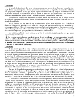 60
Comentários
A tomada do depoimento das partes e testemunhas necessariamente deve observar o contraditório e a
ampla defesa, tocando às partes o direito de indicar as testemunhas e de inquiri-las em condições suficientes
para que possam comprovar os fatos que alegam. E para que tal desiderato seja atingido, as audiências deverão
ser sempre precedidas de convocação prévia à ambas as partes ou seus procuradores, com mínimo de
antecedência, de modo que possam utilizar a produção probatória testemunhal em sua defesa.
As inquirições são presididas pelo árbitro ou tribunal arbitral, mas a praxe tem sido no sentido de deixar
os advogados das partes formularem perguntas diretas às testemunhas, sendo estipulado tempo máximo para a
duração das audiências.
Já foi referido não ser possível que o procedimento arbitral seja puramente oral. Depreende-se
claramente do artigo 26, seus incisos e § único, por exemplo, que a sentença arbitral deverá ser transcrita e
assinada pelos árbitros. O dispositivo agora em comento explicita a exigência de que os depoimentos pessoais e
testemunhais sejam também reduzidos a escrito, com a assinatura dos depoentes e árbitros, tudo a deixar ainda
mais claro não ser possível que o procedimento arbitral baseie-se na oralidade.
As instituições arbitrais vêm se valendo de serviço de estenotipia ou de taquigrafia para que tenham
registros os depoimentos orais.
§ 2º Em caso de desatendimento, sem justa causa, da convocação para prestar depoimento pessoal, o
árbitro ou o tribunal arbitral levará em consideração o comportamento da parte faltosa, ao proferir sua
sentença; se a ausência for de testemunha, nas mesmas circunstâncias, poderá o árbitro ou o presidente
do tribunal arbitral requerer à autoridade judiciária que conduza a testemunha renitente, comprovando
a existência da convenção de arbitragem.
Comentários
O depoimento pessoal da parte configura circunstância em que será possível confrontá-la com as
diversas dúvidas, possíveis contradições e eventuais fraquezas de suas alegações em relação aos fatos. Já se
disse que o procedimento arbitral visa à prolação de sentença que deve ser de justiça. Desse modo, a ausência
ou recusa da parte convocada para prestar depoimento pessoal em procedimento arbitral caracteriza-se como ato
de resistência de má-fé, contrária ao desiderato do árbitro ou do tribunal arbitral de elucidação da verdade –
aliás, a condenação por litigância de má-fé no procedimento arbitral é expressamente prevista no artigo 27. A
não aceitação da parte em se submeter a inquirição gera franca suspeita acerca da veracidade de suas alegações.
Mas, além disso, o conteúdo do dispositivo legal em comento é expresso ao estabelecer a possibilidade de que
tal comportamento ‘faltoso’, como referido no texto legal, seja considerado para o julgamento do mérito da
causa. Ou seja, a não colaboração da parte com o escorreito andamento e desiderato do procedimento arbitral
afetará a sua defesa em relação ao mérito da controvérsia.
No caso da obrigação da testemunha prestar depoimento perante o árbitro ou o tribunal arbitral, esta não
se origina diretamente da convenção de arbitragem, a qual não foi firmada pela testemunha, que é um terceiro
alheio à convenção. Entretanto, o princípio de que todos devem colaborar com a justiça aplica-se ao
procedimento arbitral por força desta previsão expressa deste dispositivo em comento. Como já referido, o que
se observa é a construção de mecanismos pela lei para que o processo arbitral se realize com eficácia prática.
A recalcitrância da testemunha em comparecer à audiência perante o árbitro ou tribunal arbitral ensejará
a mesma medida prevista para renitência no comparecimento à audiência perante o magistrado estatal: a sua
condução sob vara, com uso de força física policial. Como carece ao árbitro o poder de imperium, o dispositivo
legal previu o requerimento do árbitro ao juiz estatal, a fim de que este determine a condução sob vara da
testemunha resistente. Este requerimento simples do árbitro à autoridade judiciária não encontrava qualquer
detalhamento na legislação ou nos códigos judiciários. Não se sabia qual rito seguiria, como se daria sua
distribuição, se incidiria recolhimento de custas, ou mesmo se seria feito em nome do árbitro ou da parte
interessada na oitiva da testemunha. A matéria recentemente ganhou regulação suficiente, seja pela inclusão do
artigo 22-C e seu § único a este diploma legal – adiante comentado – seja em face dos artigos 237, IV e 260, §3º
 