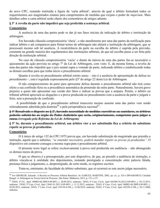61
do novo CPC, restando instituída a figura da ‘carta arbitral’, através da qual o árbitro formulará todos os
requerimentos aos magistrados estatais para cumprimentos de medidas que exijam o poder de imperium. Mais
detalhes sobre a carta arbitral serão objeto dos comentários de artigos adiante.
§ 3º A revelia da parte não impedirá que seja proferida a sentença arbitral.
Comentários
A ausência de uma das partes pode se dar já nas fases iniciais de indicação de árbitro e instituição da
arbitragem.
Em havendo cláusula compromissória ‘cheia’, o não atendimento por uma das partes da notificação para
indicar árbitro e até comparecer para firmar termo de arbitragem não afetará a instituição da arbitragem, que se
processará mesmo sob tal ausência. A recalcitrância da parte na escolha do árbitro é suprida pela previsão,
constante na grande maioria dos regulamentos das instituições arbitrais, de que tal escolha passe a ser feita pela
direção da instituição arbitral.
No caso de cláusula compromissória ‘vazia’ e diante da inércia de uma das partes faz-se necessário o
ajuizamento da ação prevista no artigo 7º da Lei de Arbitragem, com visto. E, da mesma forma, a revelia de
uma das partes não impedirá que o juiz estatal supra a vontade da parte, indicando árbitro e estabelecendo todas
as demais escolhas para que tenha início o procedimento arbitral.
Quanto à revelia no procedimento arbitral estrito senso – isto é a ausência de apresentação de defesa no
procedimento –, esta é regulada expressamente pelo §3º do artigo 22 desta Lei de Arbitragem.
O não comparecimento da parte para apresentar defesa durante o procedimento arbitral não terá como
efeito a sua confissão ficta ou a procedência automática da pretensão da outra parte. Naturalmente, haverá grave
prejuízo a quem não apresentar sua versão dos fatos e indicar as provas que a ampara. Porém, o árbitro ou
tribunal arbitral apreciará as alegações e a prova produzida no procedimento com a ausência da parte e julgará o
feito, sem a presunção de confissão.
A possibilidade de que o procedimento arbitral transcorra mesmo ausente uma das partes vem sendo
reiteradamente admitida pela doutrina86
e pela jurisprudência nacional87
.
§ 4º Ressalvado o disposto no § 2º, havendo necessidade de medidas coercitivas ou cautelares, os árbitros
poderão solicitá-las ao órgão do Poder Judiciário que seria, originariamente, competente para julgar a
causa. (revogado pela Reforma da Lei de Arbitragem)
§ 5º Se, durante o procedimento arbitral, um árbitro vier a ser substituído fica a critério do substituto
repetir as provas já produzidas.
Comentários
O § único do artigo 132 do CPC/1973 previa que, em havendo substituição do magistrado que presidiu a
instrução, aquele que o substitui, “se entender necessário, poderá mandar repetir as provas já produzidas”. O
dispositivo em comento consagra a mesma regra para o procedimento arbitral.
O presente texto legal se refere exclusivamente à prova oral produzida em audiência – não abrangendo
os demais meios de prova.
O que se observa é a pressuposição, por este dispositivo, de que, ao presidir a audiência de instrução, o
árbitro vincula-se à oralidade dos depoimentos, restando prestigiada a concentração entre palavra falada,
presença física e julgamento, e, desprestigiado, de certo modo, os registros escritos.
Trata-se, entretanto, de faculdade do árbitro substituto, que só ocorrerá se este assim julgar necessário.
86
Ver GREBLER, Eduardo. A Revelia no Processo Arbitral Brasileiro. In: GARCEZ; MARTINS, 2002, op. cit., p. 324 e DINAMARCO, Cândido
Rangel. A Arbitragem na Teoria Geral do Processo. São Paulo: Malheiros, 2013, p. 151 a 157.
87
TJGO, 4ª CC, Apel 180002-68.2009.8.09.0051, j. 20.09.2012, unânime; TJGO, 6ª Cam. Cível, Apel 456380-76.2012.8.09.0051, j. 03.12.2013,
unânime; TJGO, 5ª Cam. Cível, Apel 15665-91.2011.8.09.0051, j. 13.12.2012, unânime; TJGO, 4ª Cam. Cível, Apel 180002-68.2009.8.09.0051, j.
20.09.2012, unânime; TJGO, 1ª Cam. Cível, Apel 154158-4/188, j. 13.04.2010, unânime; TJGO, 3ª Cam. Cível, Apel 102250-3/188, j. 28.11.2006,
unânime.
 