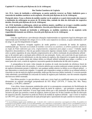 62
Capítulo IV-A (inserido pela Reforma da Lei de Arbitragem)
Das Tutelas Cautelares de Urgência
Art. 22-A. Antes de instituída a arbitragem, as partes poderão recorrer ao Poder Judiciário para a
concessão de medidas cautelares ou de urgência. (inserido pela Reforma da Lei de Arbitragem)
Parágrafo único. Cessa a eficácia da medida cautelar ou de urgência se a parte interessada não requerer
a instituição da arbitragem no prazo de 30 (trinta) dias, contado da data da efetivação da respectiva
decisão. (inserido pela Reforma da Lei de Arbitragem)
Art. 22-B. Instituída a arbitragem, caberá aos árbitros manter, modificar ou revogar a medida cautelar
ou de urgência concedida pelo Poder Judiciário. (inserido pela Reforma da Lei de Arbitragem)
Parágrafo único. Estando já instituída a arbitragem, as medidas cautelares ou de urgência serão
requeridas diretamente aos árbitros. (inserido pela Reforma da Lei de Arbitragem)
Comentários
Uma das significativas e providenciais alterações implementadas no regramento legal da arbitragem está
representada nesta introdução dos artigos 22-A e 22-B e seus respectivos §s únicos, os quais substituíram o §4º
do artigo 22, que foi integralmente revogado.
Aquele dispositivo revogado regulava de modo genérico a concessão de tutelas de urgência,
estabelecendo que “havendo necessidade de medidas coercitivas ou cautelares, os árbitros poderão solicitá-las
ao órgão do Poder Judiciário que seria, originariamente, competente para julgar a causa”. Contudo, aquele
dispositivo desconsiderava o fato de que podem transcorrer algumas semanas desde o surgimento de uma lide
entre as partes signatárias de uma cláusula compromissória até a efetiva instituição do procedimento arbitral –
que se dá somente após a aceitação pelos árbitros de sua nomeação. Assim, com a previsão de que tocaria aos
árbitros decidir acerca do deferimento ou não das tutelas de urgência, dito dispositivo revogado não abarcava a
situação em que as partes ainda não tinham árbitro ou tribunal arbitral instituído para julgar o conflito; e, na
maior parte das vezes, a tutela de urgência é necessária quando do desabrochar da lide entre as partes.
A jurisprudência há muito vinha tratando da temática de modo desvinculado da referência literal do
texto da lei, oscilando entre três posições. A primeira admitia que as partes pudessem sempre postular as tutelas
de urgência diretamente perante o Judiciário, sem qualquer pedido anterior ao árbitro ou ao tribunal arbitral – o
que representava a maioria dos julgados. A segunda, que resguardava sempre ao árbitro ou ao tribunal arbitral a
concessão ou não da tutela de urgência postulada, ainda que não houvesse árbitro instituído. E a terceira posição
vinha admitindo a possibilidade de concessão de tutelas de urgência pelo Judiciário, mas tão-somente enquanto
não houvesse árbitro nomeado.
Esta última posição é a que prevaleceu, sendo que o texto legal ora modificado parece ter se inspirado
diretamente no seguinte precedente jurisprudencial do STJ: REsp 1.297.974, 3ª Turma, Rel. Min. Nancy
Andrighi, j. 12.06.2012, unânime88
.
Com efeito, foram claramente estabelecidos pela lei os pressupostos excepcionais de flexibilização da
eficácia negativa da convenção de arbitragem diante da tutela de urgência – que permitem a apreciação do
pleito de urgência pelo Judiciário. O texto legal ainda referiu que a não instituição da arbitragem pela falta de
iniciativa da parte que postulou a tutela de urgência, dentro do prazo de 30 dias contados da data da efetivação
da respectiva decisão, importará na perda de eficácia da medida de urgência deferida – aqui o texto se inspirou
no CPC/1973, que exigia a propositura de ação principal após o ajuizamento da ação cautelar no mesmo prazo.
88
O voto da Relatora naquele aresto estabeleceu que: “A decisão sobre o mérito da controvérsia é prerrogativa do árbitro. Na pendência de
instauração do procedimento arbitral, ou na sua impossibilidade, a sua competência é excepcionada e é dado às partes a possibilidade de acesso à
jurisdição estatal. Tão logo seja possível sua instauração, a competência para julgamento do feito pelo Judiciário cessa, impondo-se a remessa dos
autos para que o árbitro reaprecie a decisão judicial prolatada na medida cautelar, mantendo, alterando ou revogando a respectiva decisão.”
 