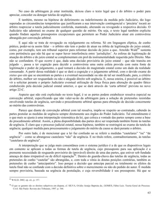 63
No caso da arbitragem já estar instituída, deixou claro o texto legal que é do árbitro o poder para
apreciar, conceder ou denegar tutelas de urgência.
E também, mesmo na hipótese de deferimento ou indeferimento da medida pelo Judiciário, tão logo
superadas as circunstâncias temporárias que justificaram a sua intervenção contingencial e ‘precária’ tocará ao
árbitro reapreciar a tutela judicialmente conferida, mantendo, alterando ou revogando a respectiva decisão. O
Judiciário não adentrará no exame de qualquer questão de mérito. Ou seja, o texto legal também explicita
quando findam aqueles pressupostos excepcionais que permitem ao Poder Judiciário atuar em controvérsia
abrangida por convenção arbitral.
E aqui não se trata de revogação ou rejulgamento ou reforma. Só em linguagem elíptica, de cunho
prático, poder-se-ia assim falar – o árbitro não tem o poder de atuar na órbita de legitimação do juízo estatal,
como, por exemplo, tem um tribunal superior para reformar decisão de juízo a quo. Arnoldo Wald89
sustenta
com pertinência que não há que se supor haver interferência entre ‘jurisdições’. As esferas de legitimação de
atuação do árbitro e do juízo estatal se complementam em prol da instrumentalidade requerida pelo Direito. Mas
não se confundem. O que ocorre é que, dada uma decisão provisória do juízo estatal – que não transita em
julgado –, passa a ter cognição para decidir a controvérsia uma outra esfera provida com outra fonte de
legitimação e poder de julgamento, a qual tomará a decisão do magistrado estatal como um dado da realidade
consumado. A partir dessa realidade é que se dará a cognição e o julgamento arbitral, com o devido exame do
status quo em que se encontram as partes e a eventual necessidade ou não de tal ser modificado, para, a critério
do árbitro, melhor ser resguardado ou não o alegado direito sob urgência. E, nessa esteira, é possível ao árbitro
vir a solicitar perante o próprio Judiciário eventual utilização de força física para alteração do quadro fático
estabelecido pela decisão judicial estatal anterior, o que se dará através da ‘carta arbitral’ prevista no novo
artigo 22-C.
Aspecto que não está explicitado no texto legal, é se as partes podem estabelecer ressalva especial na
convecção arbitral, especificando que não valer-se-ão da arbitragem para a solução de pretensões resistidas
envolvendo tutelas de urgência, servindo o procedimento arbitral apenas para obtenção de decisão concernente
ao mérito das controvérsias.
Parece que diante de convenção arbitral com tal ressalva, impõe-se respeito ao contratado, cabendo às
partes postular as medidas de urgência sempre diretamente aos órgãos do Poder Judiciário. Tal entendimento é
o que mais se ajusta à uma interpretação sistemática da lei, que coloca a vontade das partes sempre como a base
do procedimento arbitral. Assim, a plena disponibilidade das partes deve ser respeitada também frente às tutelas
de urgência. É claro que o processo judicial estatal, nessa hipótese, também se restringirá ao exame da tutela de
urgência; qualquer medida para processamento e julgamento do mérito da causa se dará perante o árbitro.
Por outro lado, é de mencionar que a lei faz confusão ao se referir a medidas “cautelares” “ou” “de
urgência” – como se abrangesse cautelares “não” de urgência. E no título refere, contraditoriamente, às tutelas
“cautelares de urgência”.
A interpretação que se julga mais consentânea com o sistema jurídico é a de que os dispositivos legais
em comento se aplicam a todas as formas de tutela de urgência, cujo pressuposto para sua aplicação é a
premente necessidade de resguardo provisório do (provável) direito de uma das partes, que estiver sob fundada
ameaça de dano irreparável ou de difícil reparação90
. Dentro do guarda-chuva das tutelas de urgência, todas as
pretensões de cunho “cautelar” são abrangidas, e, com toda a vênia às doutas posições contrárias, também as
pretensões de cunho “antecipatório”. Isso porque a decisão que antecipa parcial ou totalmente os efeitos da
tutela final não se confunde com a decisão definitiva sobre o merecimento ou não do pedido do autor. É medida
sempre provisória, baseada na urgência da postulação, e cuja reversibilidade é seu pressuposto. Há que se
89
WALD, 2002, op. cit., p. 157.
90
O que se garante são os direitos subjetivos em disputa, cf. SILVA, Ovídio Araújo Baptista da.; GOMES, Fábio Luiz. Teoria Geral do Processo
Civil. São Paulo: Revista dos Tribunais, 1997. p. 344.
 