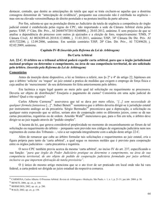 64
destacar, contudo, que dentre as antecipações de tutela que aqui se trata excluem-se aquelas que a doutrina
consagrou denominar de “antecipação de evidência”, porquanto sua concessão não é estribada na urgência –
mas sim na elevada verossimilhança do direito postulado e na postura insólita da parte adversa.
Por fim, salienta-se que na postulação direta ao Judiciário da tutela de urgência a competência do órgão
judicial estatal é estabelecida pelas regras do CPC, não importando a sede da Câmara Arbitral eleita pelas
partes: TJSP, 1ª Câm. Dir. Priv., AI 2604478720118260000, j. 20.03.2012, unânime. E sem prejuízo de que se
analise a dependência do processo com outros já ajuizados e a eleição de foro, respectivamente: TJMS, 5ª
Câmara Cível, AI 0024289-41.2010.8.12.0000, j. 31.03.2011, unânime; TJSP, 34ª Câmara De Dir. Priv. AI
4551722200, j. 12.09.2006, unânime. Em sentido contrário: TJSP, 20ª Câm. Dir. Priv., AI 73249620, j.
02.02.2009, unânime.
Capítulo IV-B (inserido pela Reforma da Lei de Arbitragem)
Da Carta Arbitral
Art. 22-C. O árbitro ou o tribunal arbitral poderá expedir carta arbitral, para que o órgão jurisdicional
nacional pratique ou determine o cumprimento, na área de sua competência territorial, de ato solicitado
pelo árbitro. (inserido pela Reforma da Lei de Arbitragem)
Comentários
Antes da inserção deste dispositivo, a lei se limitava a referir, nos §s 2º e 4º do artigo 22, hipóteses em
que o árbitro ‘solicita’ ou ‘requer’ ao juiz estatal a pratica de medidas que exigem o emprego de força física e
cuja análise do ‘merecimento’ do seu deferimento foi feita anteriormente pelo árbitro.
Era lacônica a regra legal quanto ao meio pelo qual tal solicitação ou requerimento se processava.
Deveria ser objeto de distribuição? Ensejaria o pagamento de custas? Consistiria em uma ação judicial do
árbitro? Qual o rito seguiria?
Carlos Alberto Carmona91
asseverava que tal se dava por mero ofício, “[...] sem necessidade de
qualquer fórmula fantasiosa [...]”. Sidnei Beneti92
sustentava que o árbitro deveria dirigir-se à jurisdição estatal
por instrumento análogo ao da precatória. Sérgio Bermudes93
preconizava que a deprecação, a solicitação ou
qualquer outra expressão que se utilize, seriam atos de cooperação entre os diferentes juízos, como se dá nas
cartas precatórias, rogatórias ou de ordem. Arnoldo Wald94
mencionava que, para o fim em tela, o árbitro deve
dirigir-se ao juiz togado através de “pedido simples”.
A lacuna da lei, que gerava considerável perplexidade no momento de encaminhamento ao fórum de tal
solicitação ou requerimento do árbitro – porquanto sem previsão nos códigos de organização judiciária nem nos
regimentos de custas dos Tribunais –, veio a ser superada integralmente com a adição deste artigo 22-C.
Além de remarcar que cabe ao árbitro formular tais solicitações e requerimentos ao juiz estatal, cria a
figura própria para tanto da ‘carta arbitral’, a qual segue os mesmos moldes que é previsto para cooperação
entre os órgãos judiciários – carta precatória e rogatória.
O novo CPC também previu acerca da mesma ‘carta arbitral’, no inciso IV do art. 237, especificando a
sua função: “para que órgão do Poder Judiciário pratique ou determine o cumprimento, na área de sua
competência territorial, de ato objeto de pedido de cooperação judiciária formulado por juízo arbitral,
inclusive os que importem efetivação de tutela provisória”.
O § único do mesmo artigo menciona que se o ato tiver de ser praticado em local onde não há vara
federal, a carta poderá ser dirigida ao juízo estadual da respectiva comarca.
91
CARMONA, Carlos Alberto. O Processo Arbitral. Revista de Arbitragem e Mediação, São Paulo, v. 1, n. 1, p. 21-31, jan./abr. 2004. p. 30.
92
BENETI, 2006, op. cit., p. 104.
93
BERMUDES, 2002, op. cit., p. 280.
94
WALD, 2002, op. cit., p. 158.
 