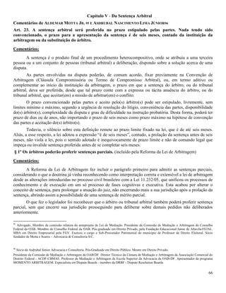 66
Capítulo V - Da Sentença Arbitral
Comentários de ALDEMAR MOTTA JR. 95 E ASDRUBAL NASCIMENTO LIMA JÚNIOR96
Art. 23. A sentença arbitral será proferida no prazo estipulado pelas partes. Nada tendo sido
convencionado, o prazo para a apresentação da sentença é de seis meses, contado da instituição da
arbitragem ou da substituição do árbitro.
Comentários:
A sentença é o produto final de um procedimento heterocompositivo, onde se atribuiu a uma terceira
pessoa ou a um conjunto de pessoas (tribunal arbitral) a deliberação, dispondo sobre a solução acerca de uma
disputa.
As partes envolvidas na disputa poderão, de comum acordo, fixar previamente na Convenção de
Arbitragem (Cláusula Compromissória ou Termo de Compromisso Arbitral), ou, em termo aditivo ou
complementar ao início da instituição da arbitragem, o prazo em que a sentença do árbitro, ou do tribunal
arbitral, deva ser proferida, desde que tal prazo conte com a expressa ou tácita anuência do árbitro, ou do
tribunal arbitral, que aceitar(em) a missão de arbitrar(em) o conflito.
O prazo convencionado pelas partes e aceito pelo(s) árbitro(s) pode ser estipulado, livremente, sem
limites mínimo e máximo, segundo a urgência de resolução do litígio, conveniência das partes, disponibilidade
do(s) árbitro(s), complexidade da disputa e grau de dificuldade na instrução probatória. Desta forma, poderá ter
prazo de dias ou de anos, não importando o prazo de seis meses como prazo máximo na hipótese de convenção
das partes e aceitação do(s) árbitro(s).
Todavia, o silêncio sobre esta definição remete ao prazo limite fixado na lei, que é de até seis meses.
Aliás, a esse respeito, a lei adotou a expressão “é de seis meses”, contudo, a prolação da sentença antes de seis
meses, não viola a lei, pois o sentido adotado é inequivocamente de prazo limite e não de comando legal que
impeça ou invalide sentença proferida antes de se completar seis meses.
§ 1º Os árbitros poderão proferir sentenças parciais. (incluído pela Reforma da Lei de Arbitragem)
Comentários:
A Reforma da Lei de Arbitragem fez incluir o parágrafo primeiro para admitir as sentenças parciais,
considerando o que a doutrina já vinha reconhecendo como interpretação correta e extensível a lei de arbitragem
desde as alterações introduzidas no processo civil brasileiro com a Lei 11.232/05, que unificou os processos de
conhecimento e de execução em um só processo de fases cognitivas e executiva. Esta acabou por alterar o
conceito de sentença, para prolongar a atuação do juiz, não encerrando mais a sua jurisdição após a prolação da
sentença, abrindo assim a possibilidade de uma sentença de mérito parcial.
O que fez o legislador foi reconhecer que o árbitro ou tribunal arbitral também poderá proferir sentença
parcial, sem que encerre sua jurisdição prosseguindo para deliberar sobre demais pedidos não deliberados
anteriormente.
95
Advogado. Membro da comissão relatora do anteprojeto de Lei de Mediação. Presidente da Comissão de Mediação e Arbitragem do Conselho
Federal da OAB. Membro do Conselho Federal da OAB. Pós-graduado em Direito Privado, pela Fundação Educacional Jaime de Altavila-FEJAL.
MBA em Direito Empresarial pela FGV. Exerceu o cargo e Sub-Procurador Patrimonial do município de Professor de Direito Eleitoral. Sócio
fundador de Motta e Soares – Advocacia & Consultoria S/C.
96
Sócio da Asdrubal Junior Advocacia e Consultoria. Pós-Graduado em Direito Público. Mestre em Direito Privado.
Presidente da Comissão de Mediação e Arbitragem da OAB/DF Diretor Técnico da Câmara de Mediação e Arbitragem da Associação Comercial do
Distrito Federal - ACDF-CBMAE. Professor de Mediação e Arbitragem da Escola Superior da Advocacia da OAB-DF. Apresentador do programa
MOMENTO ARBITRAGEM. Especialista em Dispute Boards - membro da DRBF - Dispute Resolution Boards
 