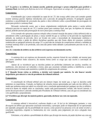 67
§ 2º As partes e os árbitros, de comum acordo, poderão prorrogar o prazo estipulado para proferir a
sentença final. (incluído pela Reforma da Lei de Arbitragem. Equivalente ao antigo art. 23, parágrafo único)
Comentários:
Considerando que o prazo estipulado no caput do art. 23, não avança sobre como será contado quando
ocorrer sentença parcial, hipótese introduzida com a previsão do parágrafo primeiro. O parágrafo segundo
estabelece a possibilidade de convenção das partes e do(s) árbitro(s) sobre a possibilidade de prorrogação do
prazo para proferir a sentença final.
Deixando esclarecido assim, que o prazo originalmente estabelecido pelas partes e aceito pelo(s)
árbitro(s) previsto no caput do art. 23, é mesmo prazo para sentença final, mas que, na hipótese de sentença
parcial, poderão pactuar pela prorrogação do novo prazo para a sentença final.
A lei contudo não apresenta expressa solução sobre eventual situação das partes e do(s) árbitro(s) não se
entenderem sobre a prorrogação do prazo, e nesse sentido há que se verificar se há previsão no regulamento
adotado, na ausência de previsão, deve ser levado em conta a necessidade de interpretação sistêmica e
harmonizadora sobre o poder do árbitro disciplinar questões que não foram objeto de consenso, conforme
estabelecido no parágrafo primeiro do artigo 21 e a previsão de extinção do compromisso arbitral e nulidade de
eventual sentença final a ser proferida, caso uma das partes tenha adotado o procedimento previsto no art. 12,
inciso III.
Art. 24. A decisão do árbitro ou dos árbitros será expressa em documento escrito.
Comentários:
A sentença deve ser expressa em documento escrito, requisito formal de sua validade, até mesmo para
que possa constituir título executivo, da mesma forma como se exige que seja escrita a convenção de
arbitragem.
Apesar de se reconhecer que as decisões podem ser proferidas oralmente em sessões, reuniões ou
audiências, elas precisam ser reduzidas a termo, para que assumam validade jurídica a habilitá-las a serem
transpostas para eventuais ação anulatória e pedido de cumprimento de sentença.
§ 1º Quando forem vários os árbitros, a decisão será tomada por maioria. Se não houver acordo
majoritário, prevalecerá o voto do presidente do tribunal arbitral.
Comentários:
A constituição do tribunal arbitral será em número ímpar, de modo que, a rigor as decisões serão
unânimes ou majoritárias. Contudo, na hipótese de soluções únicas apresentadas por cada um dos árbitros, de
modo que nenhuma esteja por aderir ou coincidir com a conclusão apresentada por qualquer um dos co-árbitros,
estar-se-á diante de empate entre as conclusões, sendo cada posicionamento isolado, não haverá maioria, e
assim deverá prevalecer a decisão emitida pelo Presidente do Tribunal Arbitral, caso em que se considerará seu
voto qualificado e preponderante.
§ 2º O árbitro que divergir da maioria poderá, querendo, declarar seu voto em separado.
Comentários:
A sentença arbitral é irrecorrível, conforme dispõe o art. 18 da Lei de Arbitragem, portanto, o voto
divergente do árbitro que apresentar conclusão minoritária, a princípio, pode ser dispensado de ser apresentado
em separado, porquanto não há possibilidade de recurso, como possível no processo civil, de tentar reverter a
conclusão majoritária, erigindo os fundamentos do voto vencido, para julgamento em novo colegiado mais
qualificado.
Entretanto, a lei admite a possibilidade do árbitro que divergir da maioria, de poder declarar seu voto em
 