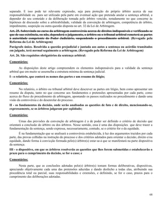 68
separado. E isso pode ter relevante expressão, seja para proteção do próprio árbitro acerca de sua
responsabilidade ou para ser utilizado pela parte em eventual ação que pretenda anular a sentença arbitral, a
depender do seu conteúdo e da deliberação tomada pelo árbitro vencido, notadamente no que concerne às
hipóteses de discussão sobre a arbitrabilidade, validade da convenção de arbitragem, competência do árbitro,
impedimento, suspeição ou outra questão disposta no art. 32 da Lei de Arbitragem.
Art. 25. Sobrevindo no curso da arbitragem controvérsia acerca de direitos indisponíveis e verificando-se
que de sua existência, ou não, dependerá o julgamento, o árbitro ou o tribunal arbitral remeterá as partes
à autoridade competente do Poder Judiciário, suspendendo o procedimento arbitral. (Revogado pela
Reforma da Lei de Arbitragem)
Parágrafo único. Resolvida a questão prejudicial e juntada aos autos a sentença ou acórdão transitados
em julgado, terá normal seguimento a arbitragem. (Revogado pela Reforma da Lei de Arbitragem)
Art. 26. São requisitos obrigatórios da sentença arbitral:
Comentários:
As disposições deste artigo compreendem os elementos indispensáveis para a validade da sentença
arbitral que em muito se assemelha a estrutura mínima da sentença judicial.
I - o relatório, que conterá os nomes das partes e um resumo do litígio;
Comentários:
No relatório, o árbitro ou tribunal arbitral deve descrever as partes em litígio, bem como apresentar um
resumo da disputa, tanto no que concerne aos fundamentos e pretensões apresentadas por cada parte, como
acerca do fluxo do procedimento de arbitragem, apontando os passos realizados no procedimento e dando uma
visão da controvérsia e do desenrolar do processo.
II - os fundamentos da decisão, onde serão analisadas as questões de fato e de direito, mencionando-se,
expressamente, se os árbitros julgaram por eqüidade;
Comentários:
Umas das previsões da convenção de arbitragem é a de poder ser definido o critério de decisão que
orientará a conclusão do árbitro ou dos árbitros. Nesse sentido, essa é uma das disposições que deve trazer a
fundamentação da sentença, sendo expressa, necessariamente, contudo, se o critério for o da equidade.
É na fundamentação que se analisará a controvérsia estabelecida, à luz dos argumentos trazidos por cada
parte, das provas colhidas na instrução do processo e dos critérios adotados para orientar a decisão, direito e/ou
equidade, dando forma à convicção formada pelo(s) árbitro(s) estar-se-á que se manifestará na parte dispositiva
da sentença.
III - o dispositivo, em que os árbitros resolverão as questões que lhes forem submetidas e estabelecerão o
prazo para o cumprimento da decisão, se for o caso; e
Comentários:
Nesta parte, que as conclusões adotadas pelo(s) árbitro(s) tomam formas deliberativas, dispositivas,
apreciando objetivamente cada uma das pretensões aduzidas e dando desfecho a todas elas, atribuindo sua
procedência total ou parcial, suas responsabilidades e extensões, e definindo, se for o caso, prazos para o
cumprimento das deliberações adotadas.
 