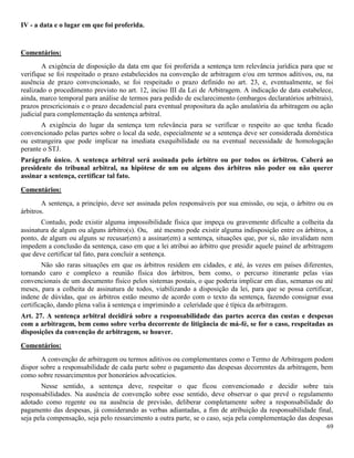 69
IV - a data e o lugar em que foi proferida.
Comentários:
A exigência de disposição da data em que foi proferida a sentença tem relevância jurídica para que se
verifique se foi respeitado o prazo estabelecidos na convenção de arbitragem e/ou em termos aditivos, ou, na
ausência de prazo convencionado, se foi respeitado o prazo definido no art. 23, e, eventualmente, se foi
realizado o procedimento previsto no art. 12, inciso III da Lei de Arbitragem. A indicação de data estabelece,
ainda, marco temporal para análise de termos para pedido de esclarecimento (embargos declaratórios arbitrais),
prazos prescricionais e o prazo decadencial para eventual propositura da ação anulatória da arbitragem ou ação
judicial para complementação da sentença arbitral.
A exigência do lugar da sentença tem relevância para se verificar o respeito ao que tenha ficado
convencionado pelas partes sobre o local da sede, especialmente se a sentença deve ser considerada doméstica
ou estrangeira que pode implicar na imediata exequibilidade ou na eventual necessidade de homologação
perante o STJ.
Parágrafo único. A sentença arbitral será assinada pelo árbitro ou por todos os árbitros. Caberá ao
presidente do tribunal arbitral, na hipótese de um ou alguns dos árbitros não poder ou não querer
assinar a sentença, certificar tal fato.
Comentários:
A sentença, a princípio, deve ser assinada pelos responsáveis por sua emissão, ou seja, o árbitro ou os
árbitros.
Contudo, pode existir alguma impossibilidade física que impeça ou gravemente dificulte a colheita da
assinatura de algum ou alguns árbitro(s). Ou, até mesmo pode existir alguma indisposição entre os árbitros, a
ponto, de algum ou alguns se recusar(em) a assinar(em) a sentença, situações que, por si, não invalidam nem
impedem a conclusão da sentença, caso em que a lei atribui ao árbitro que presidir aquele painel de arbitragem
que deve certificar tal fato, para concluir a sentença.
Não são raras situações em que os árbitros residem em cidades, e até, às vezes em países diferentes,
tornando caro e complexo a reunião física dos árbitros, bem como, o percurso itinerante pelas vias
convencionais de um documento físico pelos sistemas postais, o que poderia implicar em dias, semanas ou até
meses, para a colheita de assinatura de todos, viabilizando a disposição da lei, para que se possa certificar,
indene de dúvidas, que os árbitros estão mesmo de acordo com o texto da sentença, fazendo consignar essa
certificação, dando plena valia à sentença e imprimindo a celeridade que é típica da arbitragem.
Art. 27. A sentença arbitral decidirá sobre a responsabilidade das partes acerca das custas e despesas
com a arbitragem, bem como sobre verba decorrente de litigância de má-fé, se for o caso, respeitadas as
disposições da convenção de arbitragem, se houver.
Comentários:
A convenção de arbitragem ou termos aditivos ou complementares como o Termo de Arbitragem podem
dispor sobre a responsabilidade de cada parte sobre o pagamento das despesas decorrentes da arbitragem, bem
como sobre ressarcimentos por honorários advocatícios.
Nesse sentido, a sentença deve, respeitar o que ficou convencionado e decidir sobre tais
responsabilidades. Na ausência de convenção sobre esse sentido, deve observar o que prevê o regulamento
adotado como regente ou na ausência de previsão, deliberar completamente sobre a responsabilidade do
pagamento das despesas, já considerando as verbas adiantadas, a fim de atribuição da responsabilidade final,
seja pela compensação, seja pelo ressarcimento a outra parte, se o caso, seja pela complementação das despesas
 