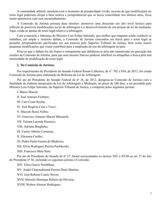 7
A comunidade arbitral, satisfeita com o momento de prosperidade vivido, receosa de que modificações no
texto legal poderiam aleijar a base teórica e jurisprudencial que se havia consolidado nos últimos anos, ficou
muito apreensiva com esse encaminhamento.
A Comissão de Juristas possuía duas missões: promover uma discussão em alto nível técnico para
reflexão de possíveis modificações na lei de arbitragem e o desenvolvimento de um projeto de lei de mediação.
Aqui, cuida-se apenas do texto legal relativo à arbitragem.
Com a maestria e liderança do Ministro Luis Felipe Salomão, que melhor que ninguém soube conduzir os
trabalhos, em amplo e irrestrito debate, a Comissão de Juristas concordou em trazer para o texto legal as
posições jurisprudenciais pacificadas em sua maioria pelo Superior Tribunal de Justiça, bem como inserir
pequenas modificações que visam contribuir para a ampliação do uso da arbitragem no país.
Frise-se que o debate foi tão franco e transparente que deliberou-se pela não transmissão ou gravação das
sessões da Comissão de Juristas, para que nem mesmo Narciso pudesse interferir ou atrapalhar a busca pela real
necessidade de modificação do texto legal.
2. Da Comissão de Juristas:
Por requerimento do Presidente do Senado Federal Renan Calheiros, de nºs
702 e 854, de 2012, foi criada
Comissão de Juristas para elaboração de Reforma da Lei de Arbitragem.
Por ato do Presidente do Senado Federal de nº 36, de 2012, designou-se Comissão de Juristas com a
finalidade de elaborar anteprojeto de Lei de Arbitragem e Mediação, no prazo de 180 dias, a ser presidida pelo
Ministro Luis Felipe Salomão, do Superior Tribunal de Justiça, e composta pelos seguintes juristas:
I. Marco Maciel;
II. José Antonio Fichtner;
III. Caio Cesar Rocha;
IV. José Rogério Cruz e Tucci;
V. Marcelo Rossi Nobre;
VI. Francisco Antunes Maciel Müssnich;
VII. Tatiana Lacerda Prazeres;
VIII. Adriana Braghetta;
IX. Carlos Alberto Carmona;
X. Eleonora Coelho;
XI. Pedro Paulo Guerra de Medeiros;
XII. Silvia Rodrigues Pereira Pachikoski;
XIII. Francisco Maia Neto.
Por ato do Presidente do Senado de nº 37, foram acrescentados os incisos XIV a XVIII ao art. 2º do Ato
do Presidente nº 36, incluindo os seguintes juristas à Comissão:
XIV. Ellen Gracie Northfleet;
XV. André Chateaubriand Pereira Diniz Martins;
XVI. José Roberto Castro Neves;
XVII. Marcelo Henrique Ribeiro de Oliveira;
XVIII. Walton Alencar Rodrigues;
 