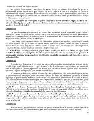 70
e honorários, inclusive por aqueles residuais.
Na hipótese de reconhecer a ocorrência de postura desleal ou inidônea de qualquer das partes no
procedimento, poderá atribuir multa por litigância de má-fé. Apesar da Lei de Arbitragem não descer ao
detalhamento da litigância de má-fé, o conceito adotado na doutrina e na lei processual civil, parece-nos, na
ausência de outra disposição convencional ou normativa adotada no caso, fontes que devem nortear a atuação
do árbitro nesse reconhecimento.
Art. 28. Se, no decurso da arbitragem, as partes chegarem a acordo quanto ao litígio, o árbitro ou o
tribunal arbitral poderá, a pedido das partes, declarar tal fato mediante sentença arbitral, que conterá os
requisitos do art. 26 desta Lei.
Comentários:
No procedimento de arbitragem deve ser promovida a tentativa de solução consensual, como expressa o
parágrafo 4º, do art. 21. Nesse sentido, tentativa que poderá ser renovada pelo árbitro em outras oportunidades,
sempre que vislumbre potencial de sucesso, e ainda, as próprias partes, por si, ou por seus procuradores, podem
chegar a um acordo, durante o curso da arbitragem.
Desta forma, como o próprio caminho da Arbitragem é concebido por prestígio à autonomia da vontade
das partes, autoriza a lei que o árbitro ou tribunal arbitral homologue eventual acordo, em forma de sentença
arbitral, dando-lhe assim, força igual à sentença arbitral de mérito, pondo fim à controvérsia e lhe emprestando
a condição de título executivo judicial, como trata a lei processual civil.
Art. 29. Proferida a sentença arbitral, dá-se por finda a arbitragem, devendo o árbitro, ou o presidente
do tribunal arbitral, enviar cópia da decisão às partes, por via postal ou por outro meio qualquer de
comunicação, mediante comprovação de recebimento, ou, ainda, entregando-a diretamente às partes,
mediante recibo.
Comentários:
A dicção deste dispositivo deve, agora, ser interpretada segundo a possibilidade de sentença parcial,
incluída no parágrafo primeiro, do art. 23, pela Reforma da Lei de Arbitragem. Logo, só deverá ser considerada
finda a arbitragem se a sentença proferida for a final, pois no caso de sentença parcial estará fracionada a
discussão, e seguirá para apreciação dos pedidos remanescentes.
A comunicação da sentença arbitral dever ser feita por qualquer meio hábil, notadamente aquele previsto
no procedimento de arbitragem, mais comumente descrito no termo de arbitragem, garantindo a mínima
segurança de que se tenha a presunção válida de que cada parte tomou conhecimento da decisão. A decisão
pode assinalar em que momento a arbitragem deve ser presumida como finda, para que, a partir de então, possa
fluir a contagem de prazos, como o do pedido de esclarecimentos (embargos declaratórios arbitrais) e/ou o
prazo fixado na própria sentença para o seu cumprimento, e eventual prazo para eventual ação anulatória.
Art. 30. No prazo de cinco dias, a contar do recebimento da notificação ou da ciência pessoal da sentença
arbitral, a parte interessada, mediante comunicação à outra parte, poderá solicitar ao árbitro ou ao
tribunal arbitral que: (redação alterada pela Reforma da Lei de Arbitragem)
Art. 30. No prazo de cinco dias, a contar do recebimento da notificação ou da ciência pessoal da sentença
arbitral, salvo se outro prazo for acordado entre as partes, a parte interessada, mediante comunicação à
outra parte, poderá solicitar ao árbitro ou ao tribunal arbitral que: (nova redação dada pela Reforma da
Lei de Arbitragem)
Comentários:
Aqui se prevê a possibilidade de qualquer das partes após notificada da sentença arbitral (parcial ou
final) possa postular por sua complementação, para uma das hipóteses que elenca nos incisos seguintes.
 