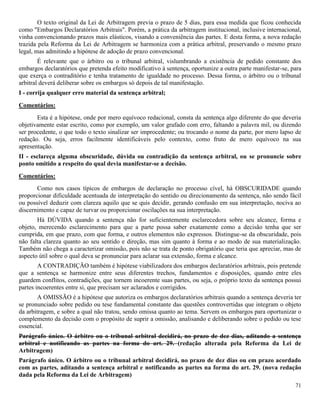 71
O texto original da Lei de Arbitragem previa o prazo de 5 dias, para essa medida que ficou conhecida
como "Embargos Declaratórios Arbitrais". Porém, a prática da arbitragem institucional, inclusive internacional,
vinha convencionando prazos mais elásticos, visando a conveniência das partes. E desta forma, a nova redação
trazida pela Reforma da Lei de Arbitragem se harmoniza com a prática arbitral, preservando o mesmo prazo
legal, mas admitindo a hipótese de adoção de prazo convencional.
É relevante que o árbitro ou o tribunal arbitral, vislumbrando a existência de pedido constante dos
embargos declaratórios que pretenda efeito modificativo à sentença, oportunize a outra parte manifestar-se, para
que exerça o contraditório e tenha tratamento de igualdade no processo. Dessa forma, o árbitro ou o tribunal
arbitral deverá deliberar sobre os embargos só depois de tal manifestação.
I - corrija qualquer erro material da sentença arbitral;
Comentários:
Esta é a hipótese, onde por mero equívoco redacional, consta da sentença algo diferente do que deveria
objetivamente estar escrito, como por exemplo, um valor grafado com erro, faltando a palavra mil, ou dizendo
ser procedente, o que todo o texto sinalizar ser improcedente; ou trocando o nome da parte, por mero lapso de
redação. Ou seja, erros facilmente identificáveis pelo contexto, como fruto de mero equívoco na sua
apresentação.
II - esclareça alguma obscuridade, dúvida ou contradição da sentença arbitral, ou se pronuncie sobre
ponto omitido a respeito do qual devia manifestar-se a decisão.
Comentários:
Como nos casos típicos de embargos de declaração no processo cível, há OBSCURIDADE quando
proporcionar dificuldade acentuada de interpretação do sentido ou direcionamento da sentença, não sendo fácil
ou possível deduzir com clareza aquilo que se quis decidir, gerando confusão em sua interpretação, nociva ao
discernimento e capaz de turvar ou proporcionar oscilações na sua interpretação.
Há DÚVIDA quando a sentença não for suficientemente esclarecedora sobre seu alcance, forma e
objeto, merecendo esclarecimento para que a parte possa saber exatamente como a decisão tenha que ser
cumprida, em que prazo, com que forma, e outros elementos não expressos. Distingue-se da obscuridade, pois
não falta clareza quanto ao seu sentido e direção, mas sim quanto à forma e ao modo de sua materialização.
Também não chega a caracterizar omissão, pois não se trata de ponto obrigatório que teria que apreciar, mas de
aspecto útil sobre o qual deva se pronunciar para aclarar sua extensão, forma e alcance.
A CONTRADIÇÃO também é hipótese viabilizadora dos embargos declaratórios arbitrais, pois pretende
que a sentença se harmonize entre seus diferentes trechos, fundamentos e disposições, quando entre eles
guardem conflitos, contradições, que tornem incoerente suas partes, ou seja, o próprio texto da sentença possui
partes incoerentes entre si, que precisam ser aclarados e corrigidos.
A OMISSÃO é a hipótese que autoriza os embargos declaratórios arbitrais quando a sentença deveria ter
se pronunciado sobre pedido ou tese fundamental constante das questões controvertidas que integram o objeto
da arbitragem, e sobre a qual não tratou, sendo omissa quanto ao tema. Servem os embargos para oportunizar o
complemento da decisão com o propósito de suprir a omissão, analisando e deliberando sobre o pedido ou tese
essencial.
Parágrafo único. O árbitro ou o tribunal arbitral decidirá, no prazo de dez dias, aditando a sentença
arbitral e notificando as partes na forma do art. 29. (redação alterada pela Reforma da Lei de
Arbitragem)
Parágrafo único. O árbitro ou o tribunal arbitral decidirá, no prazo de dez dias ou em prazo acordado
com as partes, aditando a sentença arbitral e notificando as partes na forma do art. 29. (nova redação
dada pela Reforma da Lei de Arbitragem)
 