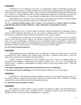 72
Comentários:
A Reforma da Lei de Arbitragem, mais uma vez, reconhecendo a prática da arbitragem que não raras
vezes, por convenção das partes, concedia ao árbitro prazo superior para a complementação da sentença arbitral.
Embora conserve o prazo original de 10 dias, confere às partes a possibilidade de acordarem prazo diverso para
que o árbitro ou o tribunal arbitral profira sentença complementar apreciando as pretensões constantes dos
embargos declaratórios arbitrais, e se o caso, alterando ou ampliando os termos da sentença arbitral anterior.
Determinando que se proceda a novas comunicações como previstas por ocasião da sentença arbitral,
renovam-se os prazos para eventual ação anulatória e cumprimento de sentença.
Art. 31. A sentença arbitral produz, entre as partes e seus sucessores, os mesmos efeitos da sentença
proferida pelos órgãos do Poder Judiciário e, sendo condenatória, constitui título executivo.
Comentários:
As disposições do art. 31 deixam indene de dúvidas a natureza jurisdicional da arbitragem, dando à
sentença arbitral tratamento equivalente ao que a lei confere à sentença judicial, inclusive na dicção da lei
processual civil, atribuindo à sentença arbitral, o tratamento de título executivo judicial.
As disposições da lei processual civil, inclusive do novo CPC, art. 515, inciso VII, dão à sentença
arbitral o status de título executivo judicial, sem adentrar na análise de ser ou não de natureza condenatória,
como o faz a Lei de Arbitragem. A Reforma da Lei de Arbitragem poderia ter atualizado a redação deste
dispositivo também, para suprimir essa especificidade de tratar-se de sentença condenatória, visto que já não se
amoldava as mudanças impostas pela lei 11.232/05 à lei processual civil então vigente.
Art. 32. É nula a sentença arbitral se:
Comentários:
Definido pelas partes que a Arbitragem será a via eleita para a solução do conflito, estar-se-á excluindo
da apreciação do Poder Judiciário, por expressa opção das partes, a jurisdição estatal sobre o mérito da
controvérsia, ficando esta sob a exclusiva missão dos árbitros.
Contudo, remanesce competência ao Poder Judiciário para aferir a forma e a validade jurídica do
procedimento de arbitragem, exclusivamente nas hipóteses listadas no art. 32 da Lei de Arbitragem que
avançam sobre a nulidade ou anulabilidade da sentença arbitral, as quais não avançam sobre o mérito da
sentença arbitral.
I - for nulo o compromisso; (redação alterada pela Reforma da Lei de Arbitragem)
I - for nula a convenção de arbitragem; (nova redação dada pela Reforma da Lei de Arbitragem)
Comentários:
A Reforma da Lei de Arbitragem corrigiu a distorção constante do texto original que tratava como vício
da sentença arbitral a nulidade do compromisso arbitral, sem contudo tratar sobre a nulidade da cláusula
compromissória, sendo ambas espécies da convenção de arbitragem.
II - emanou de quem não podia ser árbitro;
Comentários:
Será anulável a sentença arbitral se quem a proferiu não poderia ser árbitro, seja por lhe faltarem os
requisitos estabelecidos na lei, como a capacidade civil ou a confiança das partes, ou por estar objetivamente
impedido de atuar, por força das regras de impedimento ou suspeição,
 