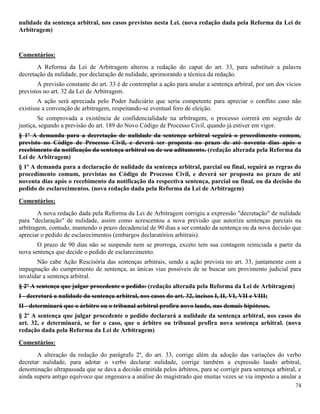 74
nulidade da sentença arbitral, nos casos previstos nesta Lei. (nova redação dada pela Reforma da Lei de
Arbitragem)
Comentários:
A Reforma da Lei de Arbitragem alterou a redação do caput do art. 33, para substituir a palavra
decretação da nulidade, por declaração de nulidade, aprimorando a técnica da redação.
A previsão constante do art. 33 é de contemplar a ação para anular a sentença arbitral, por um dos vícios
previstos no art. 32 da Lei de Arbitragem.
A ação será apreciada pelo Poder Judiciário que seria competente para apreciar o conflito caso não
existisse a convenção de arbitragem, respeitando-se eventual foro de eleição.
Se comprovada a existência de confidencialidade na arbitragem, o processo correrá em segredo de
justiça, segundo a previsão do art. 189 do Novo Código de Processo Civil, quando já estiver em vigor.
§ 1º A demanda para a decretação de nulidade da sentença arbitral seguirá o procedimento comum,
previsto no Código de Processo Civil, e deverá ser proposta no prazo de até noventa dias após o
recebimento da notificação da sentença arbitral ou de seu aditamento. (redação alterada pela Reforma da
Lei de Arbitragem)
§ 1º A demanda para a declaração de nulidade da sentença arbitral, parcial ou final, seguirá as regras do
procedimento comum, previstas no Código de Processo Civil, e deverá ser proposta no prazo de até
noventa dias após o recebimento da notificação da respectiva sentença, parcial ou final, ou da decisão do
pedido de esclarecimentos. (nova redação dada pela Reforma da Lei de Arbitragem)
Comentários:
A nova redação dada pela Reforma da Lei de Arbitragem corrigiu a expressão "decretação" de nulidade
para "declaração" de nulidade, assim como acrescentou a nova previsão que autoriza sentenças parciais na
arbitragem, contudo, mantendo o prazo decadencial de 90 dias a ser contado da sentença ou da nova decisão que
apreciar o pedido de esclarecimentos (embargos declaratórios arbitrais).
O prazo de 90 dias não se suspende nem se prorroga, exceto tem sua contagem reiniciada a partir da
nova sentença que decide o pedido de esclarecimento.
Não cabe Ação Rescisória das sentenças arbitrais, sendo a ação prevista no art. 33, juntamente com a
impugnação do cumprimento de sentença, as únicas vias possíveis de se buscar um provimento judicial para
invalidar a sentença arbitral.
§ 2º A sentença que julgar procedente o pedido: (redação alterada pela Reforma da Lei de Arbitragem)
I - decretará a nulidade da sentença arbitral, nos casos do art. 32, incisos I, II, VI, VII e VIII;
II - determinará que o árbitro ou o tribunal arbitral profira novo laudo, nas demais hipóteses.
§ 2º A sentença que julgar procedente o pedido declarará a nulidade da sentença arbitral, nos casos do
art. 32, e determinará, se for o caso, que o árbitro ou tribunal profira nova sentença arbitral. (nova
redação dada pela Reforma da Lei de Arbitragem)
Comentários:
A alteração da redação do parágrafo 2º, do art. 33, corrige além da adoção das variações do verbo
decretar nulidade, para adotar o verbo declarar nulidade, corrige também a expressão laudo arbitral,
denominação ultrapassada que se dava a decisão emitida pelos árbitros, para se corrigir para sentença arbitral, e
ainda supera antigo equívoco que engessava a análise do magistrado que muitas vezes se via imposto a anular a
 