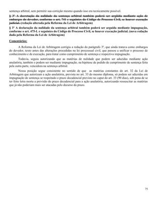 75
sentença arbitral, sem permitir sua correção mesmo quando isso era tecnicamente possível.
§ 3º A decretação da nulidade da sentença arbitral também poderá ser argüida mediante ação de
embargos do devedor, conforme o art. 741 e seguintes do Código de Processo Civil, se houver execução
judicial. (redação alterada pela Reforma da Lei de Arbitragem)
§ 3º A declaração da nulidade da sentença arbitral também poderá ser arguida mediante impugnação,
conforme o art. 475-L e seguintes do Código de Processo Civil, se houver execução judicial. (nova redação
dada pela Reforma da Lei de Arbitragem)
Comentários:
A Reforma da Lei de Arbitragem corrigiu a redação do parágrafo 3º, que ainda tratava como embargos
do devedor, texto antes das alterações procedidas na lei processual civil, que passou a unificar o processo de
conhecimento e de execução, para tratar como cumprimento de sentença e respectiva impugnação.
Todavia, seguiu autorizando que as matérias de nulidade que podem ser aduzidas mediante ação
anulatória, também o podem ser mediante impugnação, na hipótese de pedido de cumprimento de sentença feita
pela outra parte, vencedora na sentença arbitral.
Nossa posição segue consistente no sentido de que as matérias constantes do art. 32 da Lei de
Arbitragem que autorizam a ação anulatória, prevista no art. 33 do mesmo diploma, só podem ser aduzidas em
impugnação de sentença se respeitado o prazo decadencial previsto no caput do art. 33 (90 dias), sob pena de se
ter feito letra morta a previsão do prazo decadencial para a ação anulatória, autorizando ressuscitar as matérias
que já não poderiam mais ser atacadas pelo decurso do prazo.
 