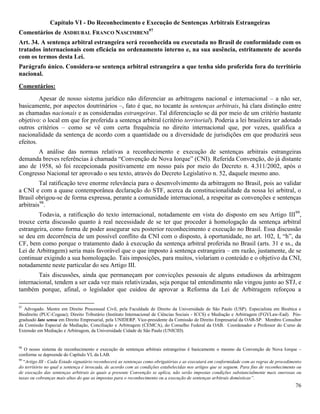 76
Capítulo VI - Do Reconhecimento e Execução de Sentenças Arbitrais Estrangeiras
Comentários de ASDRUBAL FRANCO NASCIMBENI
97
Art. 34. A sentença arbitral estrangeira será reconhecida ou executada no Brasil de conformidade com os
tratados internacionais com eficácia no ordenamento interno e, na sua ausência, estritamente de acordo
com os termos desta Lei.
Parágrafo único. Considera-se sentença arbitral estrangeira a que tenha sido proferida fora do território
nacional.
Comentários:
Apesar de nosso sistema jurídico não diferenciar as arbitragens nacional e internacional – a não ser,
basicamente, por aspectos doutrinários –, fato é que, no tocante às sentenças arbitrais, há clara distinção entre
as chamadas nacionais e as consideradas estrangeiras. Tal diferenciação se dá por meio de um critério bastante
objetivo: o local em que for proferida a sentença arbitral (critério territorial). Poderia a lei brasileira ter adotado
outros critérios – como se vê com certa frequência no direito internacional que, por vezes, qualifica a
nacionalidade da sentença de acordo com a quantidade ou a diversidade de jurisdições em que produzirá seus
efeitos.
A análise das normas relativas a reconhecimento e execução de sentenças arbitrais estrangeiras
demanda breves referências à chamada “Convenção de Nova Iorque” (CNI). Referida Convenção, do já distante
ano de 1958, só foi recepcionada positivamente em nosso país por meio do Decreto n. 4.311/2002, após o
Congresso Nacional ter aprovado o seu texto, através do Decreto Legislativo n. 52, daquele mesmo ano.
Tal ratificação teve enorme relevância para o desenvolvimento da arbitragem no Brasil, pois ao validar
a CNI e com a quase contemporânea declaração do STF, acerca da constitucionalidade da nossa lei arbitral, o
Brasil obrigou-se de forma expressa, perante a comunidade internacional, a respeitar as convenções e sentenças
arbitrais98
.
Todavia, a ratificação do texto internacional, notadamente em vista do disposto em seu Artigo III99
,
trouxe certa discussão quanto à real necessidade de se ter que proceder à homologação da sentença arbitral
estrangeira, como forma de poder assegurar seu posterior reconhecimento e execução no Brasil. Essa discussão
se deu em decorrência de um possível conflito da CNI com o disposto, à oportunidade, no art. 102, I, “h”, da
CF, bem como porque o tratamento dado à execução da sentença arbitral proferida no Brasil (arts. 31 e ss., da
Lei de Arbitragem) seria mais favorável que o que imposto à sentença estrangeira – em razão, justamente, de se
continuar exigindo a sua homologação. Tais imposições, para muitos, violariam o conteúdo e o objetivo da CNI,
notadamente neste particular do seu Artigo III.
Tais discussões, ainda que permaneçam por convicções pessoais de alguns estudiosos da arbitragem
internacional, tendem a ser cada vez mais relativizadas, seja porque tal entendimento não vingou junto ao STJ, e
também porque, afinal, o legislador que cuidou de aprovar a Reforma da Lei de Arbitragem reforçou a
97
Advogado. Mestre em Direito Processual Civil, pela Faculdade de Direito da Universidade de São Paulo (USP). Especialista em Bioética e
Biodireito (PUC-Cogeae); Direito Tributário (Instituto Internacional de Ciências Sociais - ICCS) e Mediação e Arbitragem (FGVLaw-Ead). Pós-
graduado lato sensu em Direito Empresarial, pela UNIDERP. Vice-presidente da Comissão de Direito Empresarial da OAB-SP. Membro Consultor
da Comissão Especial de Mediação, Conciliação e Arbitragem (CEMCA), do Conselho Federal da OAB. Coordenador e Professor do Curso de
Extensão em Mediação e Arbitragem, da Universidade Cidade de São Paulo (UNICID).
98
O nosso sistema de reconhecimento e execução de sentenças arbitrais estrangeiras é basicamente o mesmo da Convenção de Nova Iorque –
conforme se depreende do Capítulo VI, da LAB.
99
“Artigo III - Cada Estado signatário reconhecerá as sentenças como obrigatórias e as executará em conformidade com as regras de procedimento
do território no qual a sentença é invocada, de acordo com as condições estabelecidas nos artigos que se seguem. Para fins de reconhecimento ou
de execução das sentenças arbitrais às quais a presente Convenção se aplica, não serão impostas condições substancialmente mais onerosas ou
taxas ou cobranças mais altas do que as impostas para o reconhecimento ou a execução de sentenças arbitrais domésticas”.
 