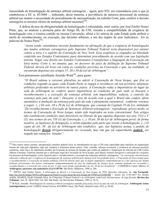 77
necessidade de homologação da sentença arbitral estrangeira – agora, pelo STJ, em consonância com o que já
estabelecera a EC n, 45/3004 –, indicando, dessa maneira, a prevalência da natureza processual da sentença
arbitral (ao manter a necessidade do procedimento de nacionalização, na referida Corte, para conferir à decisão
estrangeira os mesmos efeitos da sentença arbitral nacional)100
.
A defesa da tese da obrigatoriedade da homologação é referendada, entre outros, por José Emílio Nunes
Pinto, que, ao analisar a primeira parte do Artigo III, da CNI, ressalta a compatibilidade da exigência de
homologação com o sistema contido na mesma Convenção, afinal a lei interna de cada Estado pode atribuir a
tarefa de reconhecimento, ou execução, das decisões arbitrais, a um dos órgãos de seus Judiciários. Eis as
palavras de Nunes Pinto101
:
“Assim sendo, entendemos inexistir fundamento na afirmação de que a exigência de homologação
dos laudos arbitrais estrangeiros pelo Supremo Tribunal Federal seria dispensável por atentar
contra a letra e o espírito da Convenção de New York. Essa exigência se enquadra na liberdade
conferida aos Estados Contratantes para determinar procedimento de acordo com sua legislação
interna. Negar esse direito aos Estados Contratantes é transformar a linguagem da Convenção em
letra morta. Certo é, no entanto, que, no decorrer do juízo de delibação do Supremo Tribunal
Federal, deverá ele levar em conta as condições previstas na Convenção e que, na realidade, se
encontram dispostas nos artigos 37, 38 e 39 da Lei de Arbitragem”.
Tem pensamento semelhante Arnoldo Wald102
, para quem:
“O Brasil adotou a corrente pluralista ao aderir à Convenção de Nova Iorque, que fixa as
condições segundo as quais cada Estado-Parte se engaja a reconhecer em seu território sentenças
arbitrais proferidas no território de outros países. A Convenção reduz a importância do lugar da
sede da arbitragem ao conferir maior importância às condições do país onde se buscará o
reconhecimento e a execução da sentença arbitral, sem impossibilitar, todavia, o controle da
sentença pelo país da sede”. Dessarte, a tese de acordo com a qual o Brasil não confere efeito
automático à anulação da sentença pelo país da sede é plenamente sustentável, conforme veremos
a seguir. (...) Os arts. 38 e 39 da Lei de Arbitragem, que constam do Capítulo VI da Lei, intitulado
‘Do reconhecimento e Execução de Sentenças Arbitrais estrangeiras’, reproduzem, grosso modo, os
termos da Convenção de Nova Iorque, tendo sido inspirados no texto convencional. Tais artigos
não estabelecem condições mais favoráveis ou liberais do que aquelas dispostas nos arts. V(1) e V
(2), nos termos do art. VII (1) da Convenção. (...). O art. 38 da Lei de Arbitragem prevê, de forma
taxativa, as hipóteses de denegação, a serem arguidas pela parte que resiste à homologação. (...) O
caput do art. 38 da Lei de Arbitragem não estabelece que, nas hipóteses acima, o pedido de
homologação deverá obrigatoriamente ser recusado, mas sim que tal requerimento poderá ser
negado nas situações listadas”.
100
Para outros tantos juristas, interpretação contrária poderia levar ao entendimento de que a CNI teria capacidade para interferir na organização
interna de cada país signatário, algo que limitaria a soberania destes países. Vale, contudo, reforçar novamene a existência de diversas posições
contrárias, entre elas a de importante membro da Comissão de Juristas do Senado, que cuidou de elaborar o Anteprojeto de reforma da LAB, Carlos
Alberto Carmona. Carmona entende que a ratificação legal da Convenção de Nova Iorque, pelo Brasil, tornaria inexigível a concessão do exequatur
em processo de homologação, como requisito para o reconhecimento e execução das sentenças arbitrais, estrangerias: “As convenções internacionais
reforçam a idéia de que a exigência de homologação da sentença arbitral pela Justiça local vai perdendo força. A Convenção de Nova Iorque para
o reconhecimento e a execução de laudos arbitrais (10.6.58) deixou claro que os países signatários comprometeram-se a dar eficácia aos laudos
arbitrais provenientes dos países contratantes independentemente de atos de ratificação da Justiça local, somente podendo ser recusados o
reconhecimento e a execução nos casos do art. V (tais casos foram reproduzidos no art. 38 da Lei brasileira)” – CARMONA, Carlos Alberto. In
Arbitragem e processo: um comentário à Lei 9.307/96. São Paulo: Malheiros, 1998, p. 286.
101
PINTO, José Emilio Nunes. A arbitragem no Brasil e a Convenção de New Iorque de 1958. Questões relevantes. In Jus Navigandi:
http://jus.com.br/artigos/3650/a-arbitragem-no-brasil-e-a-convencao-de-new-Iorque-de-1958#ixzz3Zs9jFSd8 – acesso em 11.05.2015 No mesmo
sentido, SOARES, Guido Fernando Silva. In O Supremo Tribunal Federal e as arbitragens comerciais internacionais: de lege ferenda. Revista dos
Tribunais. Ano 78. Abril/1989. Vol. 642. São Paulo: Ed. Revista dos Tribunais, 1989. p. 38-71.
102
WALD, Arnoldo. Homologação de sentença arbitral estrangeira anulada pela justiça local no país da sede da arbitragem. Arbitragem: temas
contemporâneos (coord. LEMES, Selma Ferreira; BALBINO, Inez). São Paulo: Quartier Latin, 2012, p. 58-60.
 