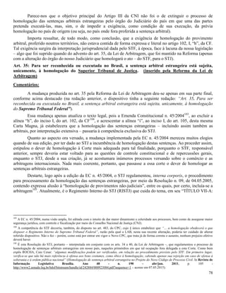 78
Parece-nos que o objetivo principal do Artigo III da CNI não foi o de extinguir o processo de
homologação das sentenças arbitrais estrangeiras pelo órgão do Judiciário do país em que uma das partes
pretenda executá-las, mas, sim, o de impedir a exigência, como condição de sua execução, da prévia
homologação no país de origem (ou seja, no país onde fora proferida a sentença arbitral).
Importa ressaltar, de todo modo, como conclusão, que a exigência de homologação do provimento
arbitral, proferido noutros territórios, não estava contida de forma expressa e literal no artigo 102, I, “h”, da CF.
Tal exigência surgira da interpretação jurisprudencial dada pelo STF, à época, face à lacuna da nossa legislação
– algo que foi suprido quando do advento do art. 35, da Lei de Arbitragem, que foi mantido na Reforma (apenas
com a alteração do órgão do nosso Judiciário que homologará o ato – do STF, para o STJ).
Art. 35: Para ser reconhecida ou executada no Brasil, a sentença arbitral estrangeira está sujeita,
unicamente, à homologação do Superior Tribunal de Justiça. (inserido pela Reforma da Lei de
Arbitragem)
Comentários:
A mudança produzida no art. 35 pela Reforma da Lei de Arbitragem deu-se apenas em sua parte final,
conforme acima destacado (na redação anterior, o dispositivo tinha a seguinte redação: “Art. 35. Para ser
reconhecida ou executada no Brasil, a sentença arbitral estrangeira está sujeita, unicamente, à homologação
do Supremo Tribunal Federal”).
Essa mudança apenas atualiza o texto legal, pois a Emenda Constitucional n. 45/2004103
, ao excluir a
alínea “h”, do inciso I, do art. 102, da CF104
, e acrescentar a alínea “i”, ao inciso I, do art. 105, desta mesma
Carta Magna, já estabelecera que a homologação das sentenças estrangeiras – incluindo assim também as
arbitrais, por interpretação extensiva – passaria à competência exclusiva do STJ.
Quanto ao aspecto ora versado, a mudança implementada pela EC n. 45/2004 mereceu muitos elogios
quando de sua edição, por ter dado ao STJ a incumbência de homologação destas sentenças. Ao proceder assim,
estipulou o dever de homologação à Corte mais adequada para tal finalidade, porquanto o STF, responsável
anterior, sempre deveria estar voltado para as questões de controle constitucional e de repercussões gerais,
enquanto o STJ, desde a sua criação, já se acostumara inúmeros processos versando sobre o comércio e as
arbitragens internacionais. Nada mais coerente, portanto, que passasse a essa corte o dever de homologar as
sentenças arbitrais estrangeiras.
Destarte, logo após a edição da EC n. 45/2004, o STJ regulamentou, interna corporis, o procedimento
para processamento da homologação das sentenças estrangeiras, por meio da Resolução n. 09, de 04.05.2005,
contendo expressa alusão à “homologação de provimentos não-judiciais”, entre os quais, por certo, incluía-se a
arbitragem105
. Atualmente, é o Regimento Interno do STJ (RISTJ) que cuida do tema, em seu “TÍTULO VII-A:
103
A EC n. 45/2004, numa visão ampla, foi editada com o intuito de dar maior dinamismo e celeridade aos processos, bem como de assegurar maior
segurança jurídica, com controle e fiscalização por meio do Conselho Nacional de Justiça (CNJ).
104
A competência do STF decorria, também, do disposto no art. 483, do CPC, cujo § único estabelece que “… a homologação obedecerá o que
dispuser o Regimento Interno do Supremo Tribunal Federal”, razão pela qual a LAB, nesta sua recente alteração, poderia ter cuidado de alterar
referido dispositivo. Não o fez – porém, como está por entrar em vigor o Novo CPC, que trata já de forma correta o assunto, nenhum prejuízo efetivo
deverá haver.
105
É esta Resolução do STJ, portanto – interpretada em conjunto com os arts. 34 a 40, da Lei de Arbitragem –, que regulamentou o processo de
homologação de sentenças arbitrais estrangeiras em nosso país, naqueles primórdios em que tal ocupação fora delegada a esta Corte. Como bem
expôs ROCHA, Caio Cesar: “algumas modificações podem ser verificadas, em relação ao procedimento previsto pelo STF. Em primeiro lugar,
verifica-se que não há mais referência à ofensa aos bons costumes, como óbice à homologação, cabendo apenas sua rejeição em caso de ofensa à
soberania e à ordem pública nacional” (Homologação de sentença arbitral estrangeira no Projeto do Novo Código de Processo Civil. In Revista de
Informação Legislativa Brasília. Ano 48 - n. 190 – abr/jun. 2011, p. 105 -
http://www2.senado.leg.br/bdsf/bitstream/handle/id/242884/000923084.pdf?sequence=1 – acesso em 07.05.2015).
 