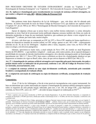 79
DOS PROCESSOS ORIUNDOS DE ESTADOS ESTRANGEIROS”, dividido no “Capítulo I - Da
Homologação de Sentença Estrangeira” e no “Capítulo II - Da Concessão de Exequatur a Cartas Rogatórias”106
.
Art. 36. Aplica-se à homologação para reconhecimento ou execução de sentença arbitral estrangeira, no
que couber, o disposto nos arts. 483 e 484 do Código de Processo Civil.
Comentários:
Não podemos tratar deste dispositivo da Lei de Arbitragem – que, vale dizer, não foi alterado pela
Reforma– de forma dissociada do texto do futuro Código de Processo Civil, que dedicou um capítulo inteiro
(“Capítulo VI”, do art. 960 ao art. 965) à “Homologação de Decisão Estrangeira e da Concessão do Exequatur à
Carta Rogatória”.
Apesar de algumas críticas que se possa fazer a uma melhor técnica redacional e a certas alterações
produzidas no texto final da lei processual recém publicada (algumas censuras também são feitas em razão de
alterações produzidas ao longo da sua tramitação legislativa, que acabaram por alterar o texto original do seu
Anteprojeto 107
), sobram, por outro lado, muitos elogios.
Ab initio, vale dizer que, se comparado ao CPC de 1973, o Novo CPC ampliou de forma significativa o
número de dispositivos tratando do assunto (afinal, no CPC antigo, apenas os arts. 483 e 484 – expressamente
referidos no art. 36, da Lei de Arbitragem – dispõem sobre o tema, enquanto, como visto, no Novo CPC são
cinco os artigos, com diversos parágrafos).
Ademais, aproximou-se muito mais, a atual redação do Novo CPC, do contido no atual Regimento
Interno do STJ (RISTJ) – o que também é elogiável –, sendo que, entre outros pontos, dá-se especial destaque à
possibilidade de execução de decisão interlocutória estrangeira e de a decisão estrangeira poder ser homologada
parcialmente (art. 960, § 1º, Novo CPC), bem como a referência ao dever de a homologação obedecer ao que
dispuserem os tratados em vigor no Brasil, além, claro, do que estiver disposto no RISTJ (art. 960, § 2º).
Art. 37. A homologação de sentença arbitral estrangeira será requerida pela parte interessada, devendo a
petição inicial conter as indicações da lei processual, conforme o art. 282 do Código de Processo Civil, e
ser instruída, necessariamente, com:
I - o original da sentença arbitral ou uma cópia devidamente certificada, autenticada pelo consulado
brasileiro e acompanhada de tradução oficial;
II - o original da convenção de arbitragem ou cópia devidamente certificada, acompanhada de tradução
oficial.
Comentários:
O art. 37 da Lei de Arbitragem, a fim de evitar possíveis incongruências com a parte instrumental, fez
bem em determinar que a parte interessada em requerer a homologação da sentença arbitral estrangeira seguisse
todos os requisitos de uma petição inicial, indicando, para isso, o art. 282, do antigo CPC– cuja disposição
correlata, no Novo CPC, será o art. 319108
–, devendo tal peça inaugural ser endereçada ao STJ109
.
106
Título e capítulos estes que foram introduzidos ao RISJT pela Emenda Regimental n. 18, de 2014. Referidas disposições, se comparadas às
constantes da Resolução n. 09/2005 (provisória, editada para atender à determinação da EC n. 45/2004), são bem mais avançadas e condizentes com
a realidade atual.
107
Vale mencionar que o Projeto do Novo Código, apresentado ao Congresso Nacional, tratava do tema versado neste tópico, em seu Capítulo V,
intitulado “Homologação de Sentença Estrangeira ou de Sentença Arbitral” – grifamos. Nota-se, pois, que no trâmite do Projeto, no Congresso
Nacional, com as emendas e pareceres que foram sendo apresentados, suprimiu-se esta parte final (que tratava expressamente da sentença arbitral).
108
Art. 319. A petição inicial indicará: I - o juízo a que é dirigida; II - os nomes, os prenomes, o estado civil, a existência de união estável, a
profissão, o número de inscrição no Cadastro de Pessoas Físicas ou no Cadastro Nacional da Pessoa Jurídica, o endereço eletrônico, o domicílio e a
residência do autor e do réu; III - o fato e os fundamentos jurídicos do pedido; IV - o pedido com as suas especificações; V - o valor da causa; VI - as
provas com que o autor pretende demonstrar a verdade dos fatos alegados; VII - a opção do autor pela realização ou não de audiência de conciliação
ou de mediação. § 1o
Caso não disponha das informações previstas no inciso II, poderá o autor, na petição inicial, requerer ao juiz diligências
necessárias a sua obtenção. § 2o
A petição inicial não será indeferida se, a despeito da falta de informações a que se refere o inciso II, for possível a
 