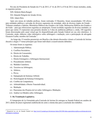 8
Por atos do Presidente do Senado de nº 8, de 2013, nº 14, de 2013 e nº16 de 2013, foram incluídos, ainda,
os seguintes juristas:
XIX. Roberta Maria Rangel;
XX. Eduardo Pelegrini de Arruda Alvim;
XXI. Adacir Reis.
Após seis meses de trabalho profícuo, foram realizadas 13 Reuniões, foram encaminhados 150 ofícios
para entidades públicas e privadas de diversos segmentos da sociedade, além de diversos órgãos do Estado –
Tribunais estaduais e federais, Ministérios Públicos dos Estados e da União, Defensorias Públicas dos Estados e
da União – para que oferecessem sugestões ao anteprojeto. Foram recebidas sugestões de diversas entidades, ao
passo que outras 23 expuseram suas posições durante os 4 dias de audiências públicas e, ainda, 168 sugestões
foram direcionadas pelo canal virtual que foi disponibilizado pelo Senado Federal em seu sítio eletrônico. A
Comissão, ainda, elaborou vídeo informativo sobre arbitragem e mediação, com a participação da advogada
Eleonora Coelho, membro da Comissão 5
.
Ao longo das 13 reuniões presenciais em Brasília e das demais discussões virtuais a Comissão de Juristas
discutiu e elegeu 17 temas principais que foram individual e exaustivamente debatidos.
Os temas foram os seguintes:
i. Administração Pública;
ii. Conflitos Societários;
iii. Direito do Consumidor;
iv. Direito do Trabalho;
v. Direito Estrangeiro e Arbitragem Internacional;
vi. Procedimento Arbitral;
vii. Medidas Cautelares;
viii. Terceiros na Arbitragem;
ix. Árbitros;
x. Prova;
xi. Impugnação da Sentença Arbitral;
xii. Homologação da Sentença Estrangeira;
xiii. Conflito de Competência;
xiv. Arbitrabilidade e Direito Transindividual;
xv. Mediação
xvi. Panoramas dos Projetos de Lei sobre Arbitragem e Mediação;
xvii. Análise Lei-Modelo sobre Arbitragem.
3. Da Tramitação Legislativa.
O Anteprojeto de Lei formulado pela Comissão de Juristas foi entregue ao Senado Federal em outubro de
2013, dentro do prazo regimental estabelecido de cento e oitenta dias para a conclusão dos trabalhos.
5
Disponível no site do Senado Federal em http://www12.senado.gov.br/noticias/videos/2013/08/video-especialista-explica-a-reforma-da-lei-de-
arbitragem-e-mediacao
 