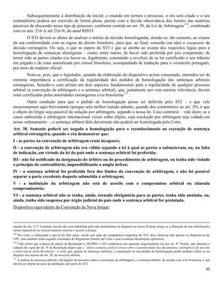 80
Subsequentemente à distribuição da inicial, e estando em termos o processo, o réu será citado e o seu
contraditório poderá ser exercido de forma plena, porém com a devida observância dos limites das matérias
passíveis de discussão nesse tipo de processo, conforme contido no art. 38, da Lei de Arbitragem110
, combinado
com os arts. 216-A até 216-N, do atual RISTJ.
O STJ deverá se abster de analisar o mérito da decisão homologanda, atendo-se, tão somente, ao exame
da sua conformidade com as regras do direito brasileiro, para que, ao final, conceda (ou não) o exequatur da
decisão estrangeira. Ou seja, o que se espera do STJ é que se atenha ao exame dos requisitos legais para a
homologação de sentenças alienígenas – como, entre outros, de haver sido proferida por juiz competente; de
terem sido as partes citadas (ou haver-se, legalmente, constatado a revelia); de se ter certificado o seu trânsito
em julgado e de estar autenticada por cônsul brasileiro, acompanhada de tradução para o vernáculo português,
por meio de tradutor oficial.
Nota-se, pois, que o legislador, quando da elaboração do dispositivo acima comentado, entendeu ser de
extrema importância a certificação da regularidade dos pedidos de homologação das sentenças arbitrais
estrangeiras, fazendo-o com arrimo em dois aspectos fundamentais para a regularidade de qualquer processo
arbitral (a convenção de arbitragem e a sentença arbitral), que, justamente por esta enorme relevância, devem
estar certificadas pelas autoridades estrangeiras e/ou brasileiras111
.
Outra condição para que o pedido de homologação possa ser deferido pelo STJ – e que vale
mencionarmos aqui brevemente (porque será melhor tratado adiante, quando dos comentários ao art. 39), é que
o objeto do litígio seja passível de solução por arbitragem, segundo a nossa lei. Caso contrário – vale dizer, se a
causa submetida à arbitragem internacional versar sobre objeto, cuja resolução por arbitragem seja vedada em
nosso ordenamento –, a sentença arbitral dela decorrente não poderá ser homologada pela Corte.
Art. 38. Somente poderá ser negada a homologação para o reconhecimento ou execução de sentença
arbitral estrangeira, quando o réu demonstrar que:
I - as partes na convenção de arbitragem eram incapazes;
II - a convenção de arbitragem não era válida segundo a lei à qual as partes a submeteram, ou, na falta
de indicação, em virtude da lei do país onde a sentença arbitral foi proferida;
III - não foi notificado da designação do árbitro ou do procedimento de arbitragem, ou tenha sido violado
o princípio do contraditório, impossibilitando a ampla defesa;
IV - a sentença arbitral foi proferida fora dos limites da convenção de arbitragem, e não foi possível
separar a parte excedente daquela submetida à arbitragem;
V - a instituição da arbitragem não está de acordo com o compromisso arbitral ou cláusula
compromissória;
VI - a sentença arbitral não se tenha, ainda, tornado obrigatória para as partes, tenha sido anulada, ou,
ainda, tenha sido suspensa por órgão judicial do país onde a sentença arbitral for prolatada.
Dispositivo equivalente da Convenção de Nova Iorque:
citação do réu. § 3o
A petição inicial não será indeferida pelo não atendimento ao disposto no inciso II deste artigo se a obtenção de tais informações
tornar impossível ou excessivamente oneroso o acesso à justiça.
109
Por certo, e reforçando o que já foi dito antes, sendo esta ação de competência originária do STJ, deve observar não apenas os dispositivos do
CPC, mas também todos aqueles constantes do Regimento Interno da Corte e suas eventuais Resoluções aplicáveis.
110
Vale referir que à época da edição da Resolução n. 09/2005, o STJ estabelecia um aparente engessamento em seu art. 9º. Porém, não obstante a
redação do caput do art. 9º da Resolução dispor que a “defesa somente poderá versar sobre a autenticidade dos documentos, inteligência da decisão
e observância desta Resolução”, é certo que, quanto às sentenças arbitrais, a contestação ao seu pedido de homologação podia também referir-se ao
disposto nos incisos do art. 38, da nossa lei arbitral.
111
A análise do processo arbitral e da higidez do percurso entre a convenção de arbitragem e a sentença arbitral, de acordo com a lei brasileira, é que
deverá ser objeto do juízo de delibação, por parte do STJ.
 