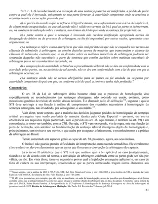 81
"Art. V. 1. O reconhecimento e a execução de uma sentença poderão ser indeferidos, a pedido da parte
contra a qual ela é invocada, unicamente se esta parte fornecer, à autoridade competente onde se tenciona o
reconhecimento e a execução, prova de que:
a) as partes do acordo a que se refere o Artigo II estavam, em conformidade com a lei a elas aplicável,
de algum modo incapacitadas, ou que tal acordo não é válido nos termos da lei à qual as partes o submeteram,
ou, na ausência de indicação sobre a matéria, nos termos da lei do país onde a sentença foi proferida; ou
b) a parte contra a qual a sentença é invocada não recebeu notificação apropriada acerca da
designação do árbitro ou do processo de arbitragem, ou lhe foi impossível, por outras razões, apresentar seus
argumentos; ou
c) a sentença se refere a uma divergência que não está prevista ou que não se enquadra nos termos da
cláusula de submissão à arbitragem, ou contém decisões acerca de matérias que transcendem o alcance da
cláusula de submissão, contanto que, se as decisões sobre as matérias suscetíveis de arbitragem puderem ser
separadas daquelas não suscetíveis, a parte da sentença que contém decisões sobre matérias suscetíveis de
arbitragem possa ser reconhecida e executada; ou
d) a composição da autoridade arbitral ou o procedimento arbitral não se deu em conformidade com o
acordado pelas partes, ou, na ausência de tal acordo, não se deu em conformidade com a lei do país em que a
arbitragem ocorreu; ou
e) a sentença ainda não se tornou obrigatória para as partes ou foi anulada ou suspensa por
autoridade competente do país em que, ou conforme a lei do qual, a sentença tenha sido proferida."
Comentários:
O art. 38 da Lei de Arbitragem deixa bastante claro que o processo de homologação visa
especificamente ao reconhecimento das sentenças alienígenas, não podendo ser usado, portanto, como
mecanismo genérico de revisão do mérito dessas decisões. É o chamado juízo de delibação112
, segundo o qual o
STJ deve restringir a sua função à análise do cumprimento dos requisitos necessários à homologação da
sentença estrangeira, não invadindo, por conseguinte, o seu mérito113
.
Vale dizer, neste aspecto, que a maioria das decisões julgando pedidos de homologação de sentença
arbitral estrangeira vem sendo proferida de maneira técnica pela Corte Especial – portanto, em estrita
observância aos requisitos legais (sobretudo, com o previsto no art. 38, aqui tratado, e também no art. 39) e em
consonância, a nosso ver também, com a CNI. Ou seja, o STJ vem exercendo, via de regra, esta sua função de
juízo de delibação, sem adentrar na fundamentação da sentença arbitral alienígena objeto da homologação e,
principalmente, sem revisar o seu mérito, o que acaba por assegurar, efetivamente, o reconhecimento e a prática
da arbitragem no Brasil.
Tendo comentado em aspectos gerais o caput do art. 38, passemos, agora, aos seus incisos.
O inciso I não guarda grandes dificuldades de interpretação, nem esconde armadilhas. Ele é realmente
claro e objetivo: deve-se demonstrar que as partes que firmaram a convenção de arbitragem são capazes.
Já o inciso II estabelece que o STJ terá que analisar qual a lei aplicável ao caso (materialmente,
falando) e se, de acordo com tal norma, a convenção de arbitragem celebrada entre as partes pode ser tida por
válida, ou não. Em vista disso, torna-se necessário provar qual a legislação estrangeira aplicável e, em caso de
falta de clareza na sua interpretação, recomenda-se que as partes interessadas tragam outros elementos aos
112
Nesse sentido, vale a análise da SED 6.753-7/UK, STF, Rel. Min. Maurício Correa, j. em 13.06.2002, e já no âmbito do STJ, a decisão da Corte
Especial: SEC 866/EX, de relatoria do Min. Felix Fischer, j. em 17.05.2006.
113
O STJ já se pronunciou, por exemplo, que não pode se manifestar, em sede de homologação, acerca de questões que demandam prova (de forma
coerente com a sua já antiga Súmula/07), como nos casos em que o contrato objeto de arbitragem era, ou não, de adesão. A respeito, vale a leitura da
obra de LEMES, Selma Maria Ferreira. A Jurisprudência do STJ referente à Homologação de Sentença Estrangeira na Área da Arbitragem. O
promissor ano de 2013. Revista de Arbitragem e Mediação. São Paulo: Ed. Revista dos Tribunais, jul./2014.
 