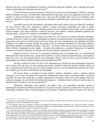82
Ministros da Corte, como jurisprudência, doutrina e até mesmo pareceres jurídicos, com a indicação da forma
correta de aplicação da lei alienígena em discussão114
.
O inciso III tem seu aspecto principal no fato de que só deverá ser homologada, no Brasil, a sentença
arbitral estrangeira em que o réu tenha tido a oportunidade de apresentar todos seus argumentos relevantes e de
produzir as provas necessárias para cumprir com o ônus que lhe incumbe, bem como de se manifestar sobre
todos os argumentos e provas que se entenda por relevantes, submetidos pelas outras partes, ou mesmo por
terceiros.
Este pleno exercício do contraditório e da ampla defesa inclui, ainda, o dever do árbitro de considerar,
em seu decisum, todos esses argumentos, defesas e provas relevantes, formulados por todas as partes
envolvidas, a fim de afastar a alegação – bastante comum (tal como também ocorre muitas vezes no processo
judicial, quando o juiz julga conforme o estado do processo, sem ampliar a dilação probatória requerida por
uma das partes) – de possível violação ao contraditório e à ampla defesa.
Seguindo em frente na análise dos incisos deste art. 38, avistamos um aspecto bastante importante,
inserido no inciso IV, afinal, em sendo a arbitragem um instituto de natureza privada, com delegação de poderes
pelas partes a um terceiro (o árbitro) para resolver um litígio que seria, originalmente, de competência do Poder
Judiciário, este árbitro não pode exceder tais poderes, que se encontram detalhados na convenção arbitral e
delimitados também nos pedidos das partes. Vale dizer – de forma similar ao que ocorre no processo judicial,
afinal o árbitro é equiparado ao juiz togado –, não pode dar solução que se encontre fora do que foi requerido
(sentença extra petita), tampouco concedendo mais do que pleiteado (sentença ultra petita)115
.
Quanto ao inciso V, deste art. 38, raciocínio semelhante deve ser utilizado, pois, se a instituição da
arbitragem não está de acordo com o compromisso arbitral, ou com a cláusula compromissória, a consequência
lógica deve ser o seu não reconhecimento como arbitragem válida, o que, por óbvio, deverá resultar na não
homologação da sentença arbitral estrangeira correspondente pelo STJ.
Por fim, a respeito do inciso VI, do art. 38é importante que a sentença já seja considerada obrigatória
para as partes. Ou seja, deve ser uma sentença irrecorrível e imutável, dentro do processo arbitral. Porém, há
que se entender bem estes limites, pois não se deve impedir, em tese, o seu reconhecimento, pelo fato de existir,
por exemplo, possível meio extraordinário de impugnação.
Da mesma forma, a existência de ação judicial, inclusive anulatória, contra a sentença arbitral
estrangeira, no seu país de origem, não representa, isoladamente, óbice para seu reconhecimento e posterior
execução em nosso país, desde que a sentença alienígena em questão já tenha feito coisa julgada; ainda não
tenha sido anulada, e os seus efeitos não tenham sido suspensos – conforme ressalvas feitas de maneira claro, no
referido inciso VI, deste art. 38, em sua parte final116
.
Reputamos importante, para finalizar este tópico, tecer um comentário específico quanto à
homologação de sentenças arbitrais já anuladas em seu país de origem. Apesar de o dispositivo da nossa Lei de
Arbitragem estabelecer sobre a não homologação nesta situação, é importante analisar o assunto sob a ótica do
114
Entretanto, se as partes não mencionarem de forma expressa a lei aplicável, os Ministros do STJ deverão considerar a lei do país em que a
sentença arbitral, objeto da homologação, foi proferida.
115
A CNI estabelece que deve ser indeferido o pedido de homologação das sentenças arbitrais estrangeiras extra e ultra petita. Porém, excepciona
que “se as decisões sobre matérias suscetíveis de arbitragem puderem ser separadas daquelas não suscetíveis, a parte da sentença que contém
decisões sobre matérias suscetíveis possa ser reconhecida e executada”,
116
A respeito do assunto da possibilidade, ou não, de se homologar sentença arbitral estrangeira, quando pendente ação de anulação de sentença
arbitral, vale a leitura da íntegra do julgado do STJ, no processo de Sentença Estrangeira Contestada (SEC) n. 611-EX, j. em 23.11.2006, de relatoria
do Min. João Otávio de Noronha, com os ótimos e profundos debates entre os Ministros julgadores – como vale também a leitura dos comentários
dessa importante decisão, de lavra de Adriana Noemi Pucci (Anulação de sentença arbitral estrangeira pelo Judiciário brasileiro vis-à-vis o pedido
de reconhecimento e execução da mesma sentença arbitral estrangeira perante o STJ – In Revista Brasileira de Arbitragem – v. 16, out/dez. –
2007, Porto Alegre: Síntese, Curitiba: Comitê Brasileiro de Arbitragem, p. 106-126).
 