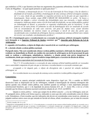 83
que estabelece a CNI, o que fazemos com base nos argumentos dos expoentes arbitralistas Arnoldo Wald e José
Carlos de Magalhães – no qual aquele primeiro se apóia para dizer117
:
“(...) Portanto, a interpretação do art. V (1) (e) da Convenção de Nova Iorque, à luz do objetivo e
finalidade de tal tratado, possibilita a homologação de uma sentença arbitral estrangeira anulada,
tal ´é o caso, desde de que atendidos os requisitos previstos na lei do país em que requerida a
homologação. Neste sentido, argui JOSÉ CARLOS DE MAGALHÃES, in verbis: ‘Se houve o
trânsito em julgado e estiver revestida das formalidades para sua execução, o laudo arbitral
estrangeiro, ainda que atente contra a lei do local onde foi proferido, ou sua ordem pública, poderá
ser homologado no Brasil, se preencher os requisitos estabelecidos pela lei brasileira’. E não
poderia ser de outra forma. O cabimento ou não da homologação deve ser analisado de acordo
com as circunstâncias de cada caso concreto, sob pena de, muitas vezes, acatar decisões
anulatórias fundadas em motivos torpes ou privilegiar a má–fé de uma das partes que,
inconformada com o resultado da arbitragem, buscou a anulação da sentença arbitral com o intuito
de reverter seu resultado, sem fundamentos jurídicos”.
Art. 39: A homologação para o reconhecimento ou a execução da sentença arbitral estrangeira também
será denegada se o Superior Tribunal de Justiça constatar que118
: (inserido pela Reforma da Lei de
Arbitragem)
I - segundo a lei brasileira, o objeto do litígio não é suscetível de ser resolvido por arbitragem;
II - a decisão ofende a ordem pública nacional.
Parágrafo único. Não será considerada ofensa à ordem pública nacional a efetivação da citação da parte
residente ou domiciliada no Brasil, nos moldes da convenção de arbitragem ou da lei processual do país
onde se realizou a arbitragem, admitindo-se, inclusive, a citação postal com prova inequívoca de
recebimento, desde que assegure à parte brasileira tempo hábil para o exercício do direito de defesa.
Dispositivo equivalente da Convenção de Nova Iorque:
"Art, V 2. O reconhecimento e a execução de uma sentença arbitral também poderão ser recusados
caso a autoridade competente do país em que se tenciona o reconhecimento e a execução constatar que:
a) segundo a lei daquele país, o objeto da divergência não é passível de solução mediante
arbitragem; ou
b) o reconhecimento ou a execução da sentença seria contrário à ordem pública daquele país."
Comentários:
Quanto ao aspecto principal estabelecido neste dispositivo legal (art. 39), o contido no RISTJ
desenvolve mais as disposições da Lei de Arbitragem, vedando a homologação da sentença estrangeira não
apenas quando esta ofender ordem pública, mas também quando (i) infringir o mais importante princípio
constitucional brasileiro, que é o da dignidade da pessoa humana (CF, art. 1º, inciso III), e (ii) se a Corte
entender que há ofensa à soberania nacional (conforme redação do art. 216-F, do RISTJ)
Quanto à ordem pública – termo que sempre foi de difícil conceito –, a Lei de Arbitragem, neste art.
39, parágrafo único, define-a de forma negativa, indicando os casos que não serão considerados como de ofensa
a ela. Entendemos, é bom ressaltar, que tais indicações não devem ser consideradas como taxativas, cabendo ao
julgador analisar outros casos em que entenda ter havido tal ofensa, afinal, ressaltamos, por se tratar de conceito
117
WALD, Arnoldo, Ob. Cit., p. 62.
118
Dispositivos correspondentes da CNI: Art. V.2.: O reconhecimento e a execução de uma sentença arbitral também poderão ser recusados caso a
autoridade competente do país em que se tenciona o reconhecimento e a execução constatar que: a) segundo a lei daquele país, o objeto da
divergência não é passível de solução mediante arbitragem; ou b) o reconhecimento ou a execução da sentença seria contrário à ordem pública
daquele país”.
 