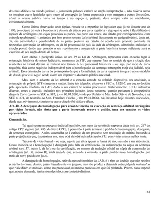 84
dos mais difíceis no mundo jurídico – justamente pelo seu caráter de ampla interpretação –, não haveria como
se imaginar que o legislador quis trazer tal concepção de forma engessada e sem margem a outras discussões,
afinal a ordem pública varia no tempo e no espaço e, portanto, deve sempre estar se amoldando,
circunstancialmente.
Como última observação deste tópico, ressalte-se a expertise do legislador que, já no distante ano de
1996, consciente de toda a burocracia e demora da citação por carta rogatória – algo que se opõe à flexibilidade e
rapidez da arbitragem (em cujos processos as partes, boa parte das vezes, são citadas por correspondência, com
aviso de recebimento) –, entendeu por bem prever no texto da lei arbitral (justamente no parágrafo único, deste art.
39, ora comentado) a possibilidade de as partes poderem ser citadas de acordo com previsão constante da
respectiva convenção de arbitragem, ou da lei processual do país da sede da arbitragem, admitindo, inclusive, a
citação postal, desde que provado o seu recebimento e assegurado à parte brasileira tempo suficiente para o
exercício do seu amplo direito de defesa.
Com efeito, o parágrafo único, do art. 39 da Lei de Arbitragem, representa clara exceção legal à
orientação histórica do nosso Judiciário, mormente do STF, que sempre fora no sentido de que a citação dos
residentes no Brasil deveria se realizar nos termos de lei processual brasileira – ou seja, por meio de carta
rogatória, tida como requisito indispensável para a homologação da sentença estrangeira (seja ela judicial, seja
arbitral). Essa orientação partia do pressuposto de que a formalidade da carta rogatória integra o nosso modelo
do devido processo legal, sendo assim um imperativo da ordem pública nacional.
Mas, com o advento da lei arbitral e a exceção contida no referido dispositivo ora analisado, a
orientação do próprio STF começou a mudar. Entre tais julgados, citam-se a SEC n. 5.828-7, em que se decidiu
pela aplicação imediata da LAB, dado o seu caráter de norma processual. Posteriormente, o STJ enfrentou
diversas vezes a questão, inclusive nos primeiros julgados dessa natureza, quando passaram à competência
daquela Corte (como na SEC n. 887, j. em 06.03.2006, tendo por Relator o Min. João Otávio de Noronha, e na
SEC n. 874, de relatoria do Min. Francisco Falcão, j. em 19.04.2006), não havendo hoje maiores discussões,
desde que, obviamente, constate-se que a citação foi válida e eficaz.
Art. 40. A denegação da homologação para reconhecimento ou execução de sentença arbitral estrangeira
por vícios formais, não obsta que a parte interessada renove o pedido, uma vez sanados os vícios
apresentados.
Comentários:
Tal qual ocorre no processo judicial brasileiro, por meio da permissão expressa dada pelo art. 267 do
antigo CPC vigente (art. 485, do Novo CPC), é permitido à parte renovar o pedido de homologação, denegado,
da sentença estrangeira. Assim, assemelha-se à extinção de um processo sem resolução do mérito, bastando à
parte prejudicada que, da próxima vez, sane o(s) vício(s) indicado(s) pelo STJ, com vistas a uma melhor sorte.
Trata-se de vício formal – ou seja, aquele que afeta apenas a forma do ato, mas não a sua substância.
Dessa maneira, se a homologação é denegada pela falta da certificação, ou autenticação na cópia da sentença
arbitral (art. 37, inciso I, da lei), ou da certificação, ou mesmo da tradução oficial na cópia da convenção de
arbitragem (art. 37, inciso II), nada impede que, reparada a omissão, a parte postule nova homologação, por
meio de novo pedido em juízo.
A denegação da homologação, referida neste dispositivo da LAB, é o tipo de decisão que não resolve
o mérito da causa. Assim, passa formalmente em julgado, mas não produz a chamada coisa julgada material, o
que, vale dizer, é imutável, como ato processual, no mesmo processo em que foi prolatada. Porém, nada impede
que, noutra demanda, tenha nova decisão, com conteúdo distinto.
 